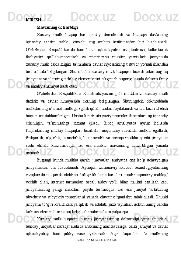 KIRISH
Mavzuning dolzarbligi  
Xususiy   mulk   huquqi   har   qanday   demokratik   va   huquqiy   davlatning
iqtisodiy   asosini   tashkil   etuvchi   eng   muhim   institutlardan   biri   hisoblanadi.
O zbekiston   Respublikasida   ham   bozor   iqtisodiyotini   rivojlantirish,   tadbirkorlikʻ
faoliyatini   qo llab-quvvatlash   va   investitsion   muhitni   yaxshilash   jarayonida	
ʻ
xususiy mulk daxlsizligini ta minlash davlat siyosatining ustuvor yo nalishlaridan	
ʼ ʻ
biri   sifatida  belgilangan.   Shu  sababli   xususiy   mulk  huquqini   buzish   bilan  bog liq	
ʻ
jinoyatlar va ularning tarkibiy elementlarini o rganish bugungi kunda dolzarb ilmiy	
ʻ
va amaliy ahamiyat kasb etadi.
O zbekiston   Respublikasi   Konstitutsiyasining   65-moddasida   xususiy   mulk	
ʻ
daxlsiz   va   davlat   himoyasida   ekanligi   belgilangan.   Shuningdek,   66-moddada
mulkdorning o z mol-mulkiga egalik qilish, undan foydalanish va uni tasarruf etish	
ʻ
huquqi mustahkamlangan. Ushbu konstitutsiyaviy normalar fuqarolarning iqtisodiy
erkinligini   ta minlashga   xizmat   qiladi.   Biroq   amaliyotda   ayrim   hollarda
ʼ
fuqarolarning   mulkiy   huquqlari   buzilishi,   noqonuniy   ravishda   mulkni   egallash,
firibgarlik,   o g rilik,   talonchilik,   bosqinchilik   va   boshqa   mulkka   qarshi   jinoyatlar
ʻ ʻ
sodir   etilishi   kuzatilmoqda.   Bu   esa   mazkur   mavzuning   dolzarbligini   yanada
oshiradi.
Bugungi   kunda   mulkka   qarshi   jinoyatlar   jamiyatda   eng   ko p   uchraydigan	
ʻ
jinoyatlardan   biri   hisoblanadi.   Ayniqsa,   zamonaviy   axborot   texnologiyalarining
rivojlanishi natijasida elektron firibgarlik, bank kartalari orqali noqonuniy mablag	
ʻ
yechib   olish,   internet   tarmoqlari   orqali   aldov   yo li   bilan   mulkni   egallash   kabi	
ʻ
jinoyatlarning   yangi   shakllari   paydo   bo lmoqda.   Bu   esa   jinoyat   tarkibining	
ʻ
obyektiv va subyektiv tomonlarini yanada chuqur o rganishni talab qiladi. Chunki	
ʻ
jinoyatni to g ri kvalifikatsiya qilish va adolatli jazo tayinlash uchun uning barcha	
ʻ ʻ
tarkibiy elementlarini aniq belgilash muhim ahamiyatga ega.
Xususiy   mulk   huquqini   buzish   jinoyatlarining   dolzarbligi   yana   shundaki,
bunday jinoyatlar nafaqat alohida shaxsning manfaatlariga, balki jamiyat va davlat
iqtisodiyotiga   ham   jiddiy   zarar   yetkazadi.   Agar   fuqarolar   o z   mulkining	
ʻ
PAGE   \* MERGEFORMAT44 