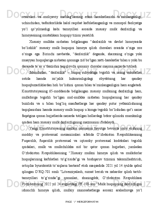 resurslari   va   moliyaviy   mablag‘larning   erkin   harakatlanishi   ta’minlanganligi,
uchinchidan, tadbirkorlikda halol raqobat kafolatlanganligi va monopol faoliyatga
yo‘l   qo‘yilmasligi   kabi   tamoyillari   asosida   xususiy   mulk   daxlsizligi   va
himoyasining mustahkam huquqiy tizimi yaratildi.
Xususiy   mulkka   nisbatan   belgilangan   “daxlsizlik   va   davlat   himoyasida
bo‘lishlik”   xususiy   mulk   huquqini   himoya   qilish   choralari   orasida   o‘ziga   xos
o‘ringa   ega.   Birinchi   navbatda,   “daxlsizlik”   deganda,   shaxsning   o‘ziga   yoki
muayyan huquqlariga nisbatan qonunga zid bo‘lgan xatti-harakatlar bilan u yoki bu
darajada ta’sir o‘tkazishni taqiqlovchi qonuniy choralar majmui nazarda tutiladi.
Ikkinchidan,   “daxlsizlik”   –   huquq   subyektiga   tegishli   va   uning   vakolatlari
ostida   hamda   xo‘jalik   hukmronligidagi   obyektning   har   qanday
huquqbuzarliklardan holi bo‘lishini qonun bilan ta’minlanganligini ham anglatadi.
Konstitutsiyaning   65-moddasida   belgilangan   xususiy   mulkning   daxlsizligi   ham,
mulkdorga   tegishli   bo‘lgan   mol-mulkka   nisbatan   huquqlarning   har   qanday
buzilishi   va   u   bilan   bog‘liq   manfaatlarga   har   qanday   putur   yetkazilishining
taqiqlanishini hamda xususiy mulk huquqi u kimga tegishli bo‘lishidan qat’i nazar
faqatgina qonun hujjatlarida nazarda tutilgan hollardagi bekor qilinishi mumkinligi
qoidasi ham xususiy mulk daxlsizligining mazmunini ifodalaydi.
Yangi   Konstitutsiyaning   mazkur   normasini   hayotga   bevosita   joriy   etishning
moddiy   va   protsessual   mexanizmlari   sifatida   O‘zbekiston   Respublikasining
Fuqarolik,   fuqarolik   protsessual   va   iqtisodiy   protsessual   kodekslari   tegishli
qoidalari,   mulk   va   mulkchilikka   oid   bir   qator   qonun   hujjatlari,   jumladan
O‘zbekiston   Respublikasining   “Xususiy   mulkni   himoya   qilish   va   mulkdorlar
huquqlarining   kafolatlari   to‘g‘risida”gi   va   boshqaruv   tizimini   takomillashtirish,
ortiqcha byurokratik to‘siqlarni bartaraf etish maqsadida 2021 yil 14 iyulda qabul
qilingan   O‘RQ-701   sonli   “Litsenziyalash,   ruxsat   berish   va   xabardor   qilish   tartib-
tamoyillari   to‘g‘risida”gi   qonunlari,   shuningdek,   O‘zbekiston   Respublikasi
Prezidentining 2022 yil 24 avgustdagi PF-198-son “Mulk huquqining daxlsizligini
ishonchli   himoya   qilish,   mulkiy   munosabatlarga   asossiz   aralashuvga   yo‘l
PAGE   \* MERGEFORMAT44 