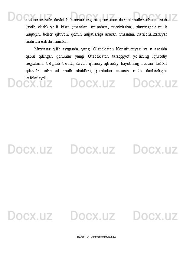 sud   qarori   yoki   davlat   hokimiyati   organi   qarori   asosida   mol-mulkni   olib   qo‘yish
(sotib   olish)   yo‘li   bilan   (masalan,   musodara,   rekvizitsiya),   shuningdek   mulk
huquqini   bekor   qiluvchi   qonun   hujjatlariga   asosan   (masalan,   natsionalizatsiya)
mahrum etilishi mumkin.
Muxtasar   qilib   aytganda,   yangi   O‘zbekiston   Konstitutsiyasi   va   u   asosida
qabul   qilingan   qonunlar   yangi   O‘zbekiston   taraqqiyot   yo‘lining   iqtisodiy
negizlarini   belgilab   beradi,   davlat   ijtimoiy-iqtisodiy   hayotining   asosini   tashkil
qiluvchi   xilma-xil   mulk   shakllari,   jumladan   xususiy   mulk   daxlsizligini
kafolatlaydi. 
PAGE   \* MERGEFORMAT44 