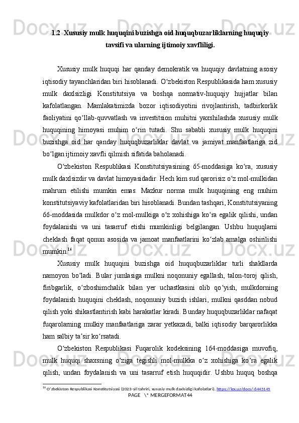 1.2  Xususiy mulk huquqini buzishga oid huquqbuzarliklarning huquqiy
tavsifi va ularning ijtimoiy xavfliligi.
Xususiy   mulk   huquqi   har   qanday   demokratik   va   huquqiy   davlatning   asosiy
iqtisodiy tayanchlaridan biri hisoblanadi. O zbekiston Respublikasida ham xususiyʻ
mulk   daxlsizligi   Konstitutsiya   va   boshqa   normativ-huquqiy   hujjatlar   bilan
kafolatlangan.   Mamlakatimizda   bozor   iqtisodiyotini   rivojlantirish,   tadbirkorlik
faoliyatini   qo llab-quvvatlash   va   investitsion   muhitni   yaxshilashda   xususiy   mulk	
ʻ
huquqining   himoyasi   muhim   o rin   tutadi.   Shu   sababli   xususiy   mulk   huquqini	
ʻ
buzishga   oid   har   qanday   huquqbuzarliklar   davlat   va   jamiyat   manfaatlariga   zid
bo lgan ijtimoiy xavfli qilmish sifatida baholanadi.	
ʻ
O zbekiston   Respublikasi   Konstitutsiyasining   65-moddasiga   ko ra,   xususiy	
ʻ ʻ
mulk daxlsizdir va davlat himoyasidadir. Hech kim sud qarorisiz o z mol-mulkidan	
ʻ
mahrum   etilishi   mumkin   emas.   Mazkur   norma   mulk   huquqining   eng   muhim
konstitutsiyaviy kafolatlaridan biri hisoblanadi. Bundan tashqari, Konstitutsiyaning
66-moddasida mulkdor o z mol-mulkiga o z xohishiga ko ra egalik qilishi, undan	
ʻ ʻ ʻ
foydalanishi   va   uni   tasarruf   etishi   mumkinligi   belgilangan.   Ushbu   huquqlarni
cheklash   faqat   qonun   asosida   va   jamoat   manfaatlarini   ko zlab   amalga   oshirilishi	
ʻ
mumkin. 16
Xususiy   mulk   huquqini   buzishga   oid   huquqbuzarliklar   turli   shakllarda
namoyon   bo ladi.   Bular   jumlasiga   mulkni   noqonuniy   egallash,   talon-toroj   qilish,	
ʻ
firibgarlik,   o zboshimchalik   bilan   yer   uchastkasini   olib   qo yish,   mulkdorning
ʻ ʻ
foydalanish   huquqini   cheklash,   noqonuniy   buzish   ishlari,   mulkni   qasddan   nobud
qilish yoki shikastlantirish kabi harakatlar kiradi. Bunday huquqbuzarliklar nafaqat
fuqarolarning   mulkiy   manfaatlariga   zarar   yetkazadi,   balki   iqtisodiy   barqarorlikka
ham salbiy ta sir ko rsatadi.
ʼ ʻ
O zbekiston   Respublikasi   Fuqarolik   kodeksining   164-moddasiga   muvofiq,	
ʻ
mulk   huquqi   shaxsning   o ziga   tegishli   mol-mulkka   o z   xohishiga   ko ra   egalik	
ʻ ʻ ʻ
qilish,   undan   foydalanish   va   uni   tasarruf   etish   huquqidir.   Ushbu   huquq   boshqa
16
  O ʻ zbekiston   Respublikasi   Konstitutsiyasi  (2023- yil   tahriri ,  xususiy   mulk   daxlsizligi   kafolatlari ).  https://lex.uz/docs/-6445145
PAGE   \* MERGEFORMAT44 