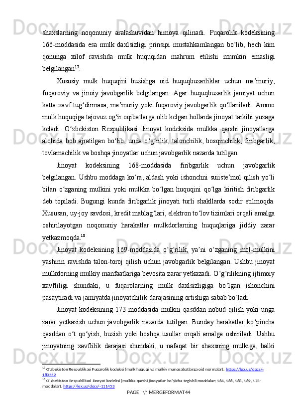 shaxslarning   noqonuniy   aralashuvidan   himoya   qilinadi.   Fuqarolik   kodeksining
166-moddasida   esa   mulk   daxlsizligi   prinsipi   mustahkamlangan   bo lib,   hech   kimʻ
qonunga   xilof   ravishda   mulk   huquqidan   mahrum   etilishi   mumkin   emasligi
belgilangan 17
.
Xususiy   mulk   huquqini   buzishga   oid   huquqbuzarliklar   uchun   ma muriy,	
ʼ
fuqaroviy   va   jinoiy   javobgarlik   belgilangan.   Agar   huquqbuzarlik   jamiyat   uchun
katta  xavf   tug dirmasa,  ma muriy  yoki  fuqaroviy  javobgarlik  qo llaniladi.  Ammo	
ʻ ʼ ʻ
mulk huquqiga tajovuz og ir oqibatlarga olib kelgan hollarda jinoyat tarkibi yuzaga	
ʻ
keladi.   O zbekiston   Respublikasi   Jinoyat   kodeksida   mulkka   qarshi   jinoyatlarga	
ʻ
alohida   bob   ajratilgan   bo lib,   unda   o g rilik,   talonchilik,   bosqinchilik,   firibgarlik,	
ʻ ʻ ʻ
tovlamachilik va boshqa jinoyatlar uchun javobgarlik nazarda tutilgan.
Jinoyat   kodeksining   168-moddasida   firibgarlik   uchun   javobgarlik
belgilangan. Ushbu moddaga ko ra, aldash yoki ishonchni suiiste mol qilish yo li	
ʻ ʼ ʻ
bilan   o zganing   mulkini   yoki   mulkka   bo lgan   huquqini   qo lga   kiritish   firibgarlik	
ʻ ʻ ʻ
deb   topiladi.   Bugungi   kunda   firibgarlik   jinoyati   turli   shakllarda   sodir   etilmoqda.
Xususan, uy-joy savdosi, kredit mablag lari, elektron to lov tizimlari orqali amalga	
ʻ ʻ
oshirilayotgan   noqonuniy   harakatlar   mulkdorlarning   huquqlariga   jiddiy   zarar
yetkazmoqda. 18
Jinoyat   kodeksining   169-moddasida   o g rilik,   ya ni   o zganing   mol-mulkini	
ʻ ʻ ʼ ʻ
yashirin   ravishda   talon-toroj   qilish   uchun   javobgarlik   belgilangan.   Ushbu   jinoyat
mulkdorning mulkiy manfaatlariga bevosita zarar yetkazadi. O g rilikning ijtimoiy	
ʻ ʻ
xavfliligi   shundaki,   u   fuqarolarning   mulk   daxlsizligiga   bo lgan   ishonchini	
ʻ
pasaytiradi va jamiyatda jinoyatchilik darajasining ortishiga sabab bo ladi.	
ʻ
Jinoyat   kodeksining   173-moddasida   mulkni   qasddan   nobud   qilish   yoki   unga
zarar   yetkazish   uchun   javobgarlik   nazarda   tutilgan.   Bunday   harakatlar   ko pincha	
ʻ
qasddan   o t   qo yish,   buzish   yoki   boshqa   usullar   orqali   amalga   oshiriladi.   Ushbu	
ʻ ʻ
jinoyatning   xavflilik   darajasi   shundaki,   u   nafaqat   bir   shaxsning   mulkiga,   balki
17
  Oʻzbekiston Respublikasi Fuqarolik kodeksi (mulk huquqi va mulkiy munosabatlarga oid normalar).  https    ://    lex    .   uz    /   docs    /-   
180552
18
  O ʻ zbekiston   Respublikasi   Jinoyat   kodeksi  ( mulkka   qarshi   jinoyatlar   bo ‘ yicha   tegishli   moddalar : 164, 166, 168, 169, 173-
moddalar ).  https://lex.uz/docs/-111453
PAGE   \* MERGEFORMAT44 