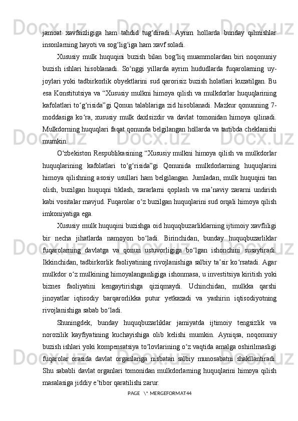 jamoat   xavfsizligiga   ham   tahdid   tug diradi.   Ayrim   hollarda   bunday   qilmishlarʻ
insonlarning hayoti va sog lig iga ham xavf soladi.	
ʻ ʻ
Xususiy   mulk   huquqini   buzish   bilan   bog liq   muammolardan   biri   noqonuniy	
ʻ
buzish   ishlari   hisoblanadi.   So nggi   yillarda   ayrim   hududlarda   fuqarolarning   uy-	
ʻ
joylari yoki tadbirkorlik obyektlarini sud qarorisiz buzish holatlari kuzatilgan. Bu
esa Konstitutsiya va “Xususiy mulkni himoya qilish va mulkdorlar huquqlarining
kafolatlari to g risida”gi Qonun talablariga zid hisoblanadi. Mazkur qonunning 7-	
ʻ ʻ
moddasiga   ko ra,   xususiy   mulk   daxlsizdir   va   davlat   tomonidan   himoya   qilinadi.
ʻ
Mulkdorning huquqlari faqat qonunda belgilangan hollarda va tartibda cheklanishi
mumkin.
O zbekiston Respublikasining “Xususiy mulkni himoya qilish va mulkdorlar	
ʻ
huquqlarining   kafolatlari   to g risida”gi   Qonunida   mulkdorlarning   huquqlarini	
ʻ ʻ
himoya   qilishning   asosiy   usullari   ham   belgilangan.   Jumladan,   mulk   huquqini   tan
olish,   buzilgan   huquqni   tiklash,   zararlarni   qoplash   va   ma naviy   zararni   undirish	
ʼ
kabi vositalar mavjud. Fuqarolar o z buzilgan huquqlarini sud orqali himoya qilish	
ʻ
imkoniyatiga ega.
Xususiy mulk huquqini buzishga oid huquqbuzarliklarning ijtimoiy xavfliligi
bir   necha   jihatlarda   namoyon   bo ladi.   Birinchidan,   bunday   huquqbuzarliklar
ʻ
fuqarolarning   davlatga   va   qonun   ustuvorligiga   bo lgan   ishonchini   susaytiradi.	
ʻ
Ikkinchidan, tadbirkorlik faoliyatining rivojlanishiga salbiy ta sir ko rsatadi. Agar	
ʼ ʻ
mulkdor o z mulkining himoyalanganligiga ishonmasa, u investitsiya kiritish yoki	
ʻ
biznes   faoliyatini   kengaytirishga   qiziqmaydi.   Uchinchidan,   mulkka   qarshi
jinoyatlar   iqtisodiy   barqarorlikka   putur   yetkazadi   va   yashirin   iqtisodiyotning
rivojlanishiga sabab bo ladi.	
ʻ
Shuningdek,   bunday   huquqbuzarliklar   jamiyatda   ijtimoiy   tengsizlik   va
norozilik   kayfiyatining   kuchayishiga   olib   kelishi   mumkin.   Ayniqsa,   noqonuniy
buzish ishlari yoki kompensatsiya to lovlarining o z vaqtida amalga oshirilmasligi	
ʻ ʻ
fuqarolar   orasida   davlat   organlariga   nisbatan   salbiy   munosabatni   shakllantiradi.
Shu sababli davlat organlari tomonidan mulkdorlarning huquqlarini himoya qilish
masalasiga jiddiy e tibor qaratilishi zarur.	
ʼ
PAGE   \* MERGEFORMAT44 