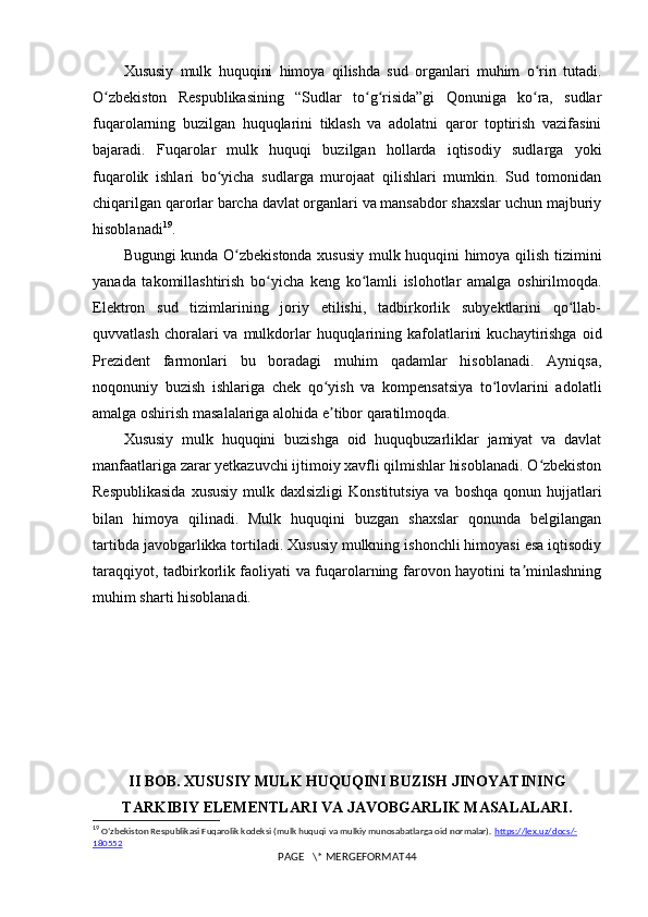 Xususiy   mulk   huquqini   himoya   qilishda   sud   organlari   muhim   o rin   tutadi.ʻ
O zbekiston   Respublikasining   “Sudlar   to g risida”gi   Qonuniga   ko ra,   sudlar	
ʻ ʻ ʻ ʻ
fuqarolarning   buzilgan   huquqlarini   tiklash   va   adolatni   qaror   toptirish   vazifasini
bajaradi.   Fuqarolar   mulk   huquqi   buzilgan   hollarda   iqtisodiy   sudlarga   yoki
fuqarolik   ishlari   bo yicha   sudlarga   murojaat   qilishlari   mumkin.   Sud   tomonidan	
ʻ
chiqarilgan qarorlar barcha davlat organlari va mansabdor shaxslar uchun majburiy
hisoblanadi 19
.
Bugungi kunda O zbekistonda xususiy mulk huquqini himoya qilish tizimini	
ʻ
yanada   takomillashtirish   bo yicha   keng   ko lamli   islohotlar   amalga   oshirilmoqda.	
ʻ ʻ
Elektron   sud   tizimlarining   joriy   etilishi,   tadbirkorlik   subyektlarini   qo llab-	
ʻ
quvvatlash  choralari   va  mulkdorlar  huquqlarining kafolatlarini   kuchaytirishga  oid
Prezident   farmonlari   bu   boradagi   muhim   qadamlar   hisoblanadi.   Ayniqsa,
noqonuniy   buzish   ishlariga   chek   qo yish   va   kompensatsiya   to lovlarini   adolatli	
ʻ ʻ
amalga oshirish masalalariga alohida e tibor qaratilmoqda.
ʼ
Xususiy   mulk   huquqini   buzishga   oid   huquqbuzarliklar   jamiyat   va   davlat
manfaatlariga zarar yetkazuvchi ijtimoiy xavfli qilmishlar hisoblanadi. O zbekiston	
ʻ
Respublikasida  xususiy  mulk daxlsizligi  Konstitutsiya va  boshqa qonun hujjatlari
bilan   himoya   qilinadi.   Mulk   huquqini   buzgan   shaxslar   qonunda   belgilangan
tartibda javobgarlikka tortiladi. Xususiy mulkning ishonchli himoyasi esa iqtisodiy
taraqqiyot, tadbirkorlik faoliyati va fuqarolarning farovon hayotini ta minlashning	
ʼ
muhim sharti hisoblanadi.
II BOB. XUSUSIY MULK HUQUQINI BUZISH JINOYATINING
TARKIBIY ELEMENTLARI VA JAVOBGARLIK MASALALARI.
19
  Oʻzbekiston Respublikasi Fuqarolik kodeksi (mulk huquqi va mulkiy munosabatlarga oid normalar).  https    ://    lex    .   uz    /   docs    /-   
180552
PAGE   \* MERGEFORMAT44 