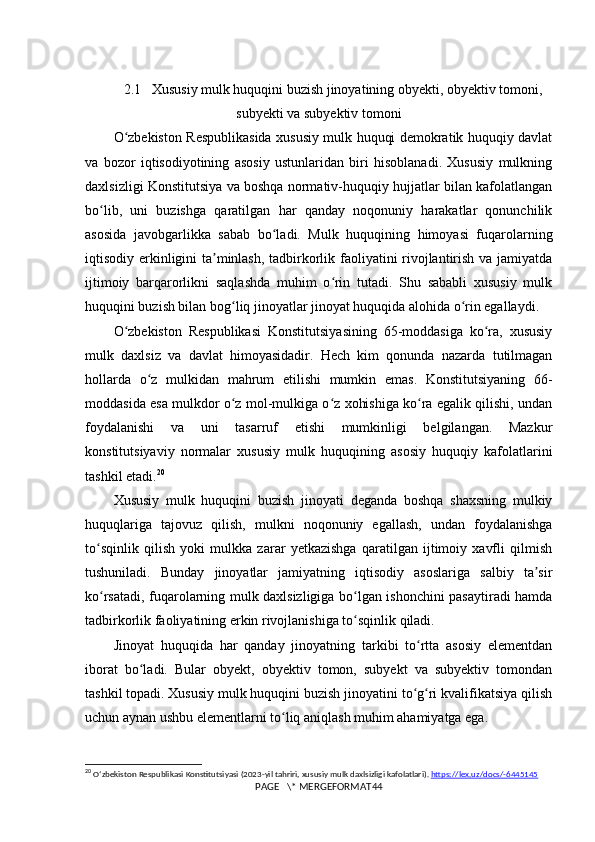 2.1   Xususiy mulk huquqini buzish jinoyatining obyekti, obyektiv tomoni,
subyekti va subyektiv tomoni
O zbekiston Respublikasida xususiy mulk huquqi demokratik huquqiy davlatʻ
va   bozor   iqtisodiyotining   asosiy   ustunlaridan   biri   hisoblanadi.   Xususiy   mulkning
daxlsizligi Konstitutsiya va boshqa normativ-huquqiy hujjatlar bilan kafolatlangan
bo lib,   uni   buzishga   qaratilgan   har   qanday   noqonuniy   harakatlar   qonunchilik	
ʻ
asosida   javobgarlikka   sabab   bo ladi.   Mulk   huquqining   himoyasi   fuqarolarning	
ʻ
iqtisodiy erkinligini ta minlash, tadbirkorlik faoliyatini rivojlantirish va jamiyatda	
ʼ
ijtimoiy   barqarorlikni   saqlashda   muhim   o rin   tutadi.   Shu   sababli   xususiy   mulk	
ʻ
huquqini buzish bilan bog liq jinoyatlar jinoyat huquqida alohida o rin egallaydi.	
ʻ ʻ
O zbekiston   Respublikasi   Konstitutsiyasining   65-moddasiga   ko ra,   xususiy	
ʻ ʻ
mulk   daxlsiz   va   davlat   himoyasidadir.   Hech   kim   qonunda   nazarda   tutilmagan
hollarda   o z   mulkidan   mahrum   etilishi   mumkin   emas.   Konstitutsiyaning   66-	
ʻ
moddasida esa mulkdor o z mol-mulkiga o z xohishiga ko ra egalik qilishi, undan	
ʻ ʻ ʻ
foydalanishi   va   uni   tasarruf   etishi   mumkinligi   belgilangan.   Mazkur
konstitutsiyaviy   normalar   xususiy   mulk   huquqining   asosiy   huquqiy   kafolatlarini
tashkil etadi. 20
Xususiy   mulk   huquqini   buzish   jinoyati   deganda   boshqa   shaxsning   mulkiy
huquqlariga   tajovuz   qilish,   mulkni   noqonuniy   egallash,   undan   foydalanishga
to sqinlik   qilish   yoki   mulkka   zarar   yetkazishga   qaratilgan   ijtimoiy   xavfli   qilmish	
ʻ
tushuniladi.   Bunday   jinoyatlar   jamiyatning   iqtisodiy   asoslariga   salbiy   ta sir	
ʼ
ko rsatadi, fuqarolarning mulk daxlsizligiga bo lgan ishonchini pasaytiradi hamda	
ʻ ʻ
tadbirkorlik faoliyatining erkin rivojlanishiga to sqinlik qiladi.	
ʻ
Jinoyat   huquqida   har   qanday   jinoyatning   tarkibi   to rtta   asosiy   elementdan	
ʻ
iborat   bo ladi.   Bular   obyekt,   obyektiv   tomon,   subyekt   va   subyektiv   tomondan	
ʻ
tashkil topadi. Xususiy mulk huquqini buzish jinoyatini to g ri kvalifikatsiya qilish	
ʻ ʻ
uchun aynan ushbu elementlarni to liq aniqlash muhim ahamiyatga ega.	
ʻ
20
  O ʻ zbekiston   Respublikasi   Konstitutsiyasi  (2023- yil   tahriri ,  xususiy   mulk   daxlsizligi   kafolatlari ).  https://lex.uz/docs/-6445145
PAGE   \* MERGEFORMAT44 