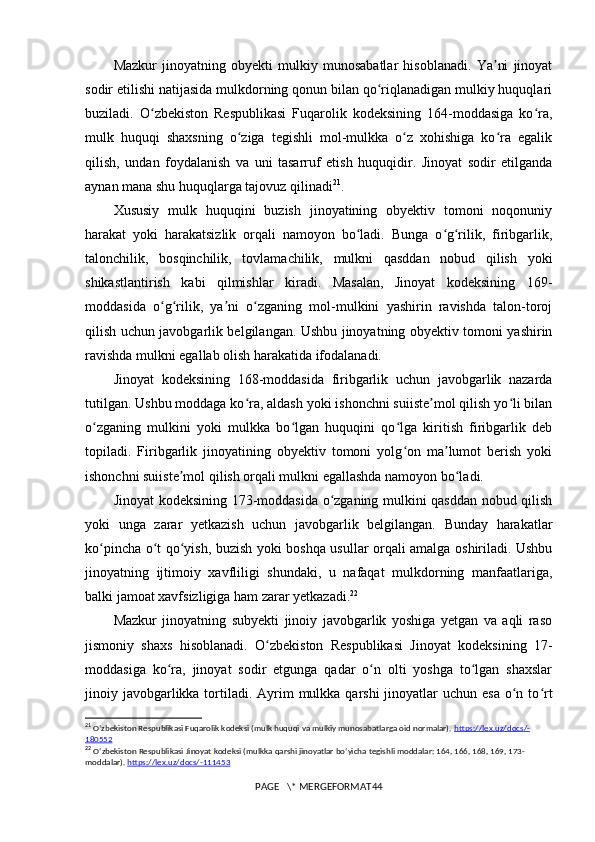 Mazkur   jinoyatning   obyekti   mulkiy   munosabatlar   hisoblanadi.   Ya ni   jinoyatʼ
sodir etilishi natijasida mulkdorning qonun bilan qo riqlanadigan mulkiy huquqlari	
ʻ
buziladi.   O zbekiston   Respublikasi   Fuqarolik   kodeksining   164-moddasiga   ko ra,	
ʻ ʻ
mulk   huquqi   shaxsning   o ziga   tegishli   mol-mulkka   o z   xohishiga   ko ra   egalik	
ʻ ʻ ʻ
qilish,   undan   foydalanish   va   uni   tasarruf   etish   huquqidir.   Jinoyat   sodir   etilganda
aynan mana shu huquqlarga tajovuz qilinadi 21
.
Xususiy   mulk   huquqini   buzish   jinoyatining   obyektiv   tomoni   noqonuniy
harakat   yoki   harakatsizlik   orqali   namoyon   bo ladi.   Bunga   o g rilik,   firibgarlik,	
ʻ ʻ ʻ
talonchilik,   bosqinchilik,   tovlamachilik,   mulkni   qasddan   nobud   qilish   yoki
shikastlantirish   kabi   qilmishlar   kiradi.   Masalan,   Jinoyat   kodeksining   169-
moddasida   o g rilik,   ya ni   o zganing   mol-mulkini   yashirin   ravishda   talon-toroj	
ʻ ʻ ʼ ʻ
qilish uchun javobgarlik belgilangan. Ushbu jinoyatning obyektiv tomoni yashirin
ravishda mulkni egallab olish harakatida ifodalanadi.
Jinoyat   kodeksining   168-moddasida   firibgarlik   uchun   javobgarlik   nazarda
tutilgan. Ushbu moddaga ko ra, aldash yoki ishonchni suiiste mol qilish yo li bilan	
ʻ ʼ ʻ
o zganing   mulkini   yoki   mulkka   bo lgan   huquqini   qo lga   kiritish   firibgarlik   deb	
ʻ ʻ ʻ
topiladi.   Firibgarlik   jinoyatining   obyektiv   tomoni   yolg on   ma lumot   berish   yoki	
ʻ ʼ
ishonchni suiiste mol qilish orqali mulkni egallashda namoyon bo ladi.	
ʼ ʻ
Jinoyat kodeksining 173-moddasida o zganing mulkini qasddan nobud qilish	
ʻ
yoki   unga   zarar   yetkazish   uchun   javobgarlik   belgilangan.   Bunday   harakatlar
ko pincha o t qo yish, buzish yoki boshqa usullar orqali amalga oshiriladi. Ushbu	
ʻ ʻ ʻ
jinoyatning   ijtimoiy   xavfliligi   shundaki,   u   nafaqat   mulkdorning   manfaatlariga,
balki jamoat xavfsizligiga ham zarar yetkazadi. 22
Mazkur   jinoyatning   subyekti   jinoiy   javobgarlik   yoshiga   yetgan   va   aqli   raso
jismoniy   shaxs   hisoblanadi.   O zbekiston   Respublikasi   Jinoyat   kodeksining   17-	
ʻ
moddasiga   ko ra,   jinoyat   sodir   etgunga   qadar   o n   olti   yoshga   to lgan   shaxslar	
ʻ ʻ ʻ
jinoiy javobgarlikka tortiladi. Ayrim  mulkka qarshi  jinoyatlar  uchun esa  o n to rt	
ʻ ʻ
21
  Oʻzbekiston Respublikasi Fuqarolik kodeksi (mulk huquqi va mulkiy munosabatlarga oid normalar).  https    ://    lex    .   uz    /   docs    /-   
180552
22
  O ʻ zbekiston   Respublikasi   Jinoyat   kodeksi  ( mulkka   qarshi   jinoyatlar   bo ‘ yicha   tegishli   moddalar : 164, 166, 168, 169, 173-
moddalar ).  https://lex.uz/docs/-111453
PAGE   \* MERGEFORMAT44 