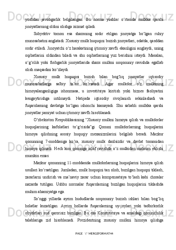 yoshdan   javobgarlik   belgilangan.   Bu   norma   yoshlar   o rtasida   mulkka   qarshiʻ
jinoyatlarning oldini olishga xizmat qiladi.
Subyektiv   tomon   esa   shaxsning   sodir   etilgan   jinoyatga   bo lgan   ruhiy	
ʻ
munosabatini anglatadi. Xususiy mulk huquqini buzish jinoyatlari, odatda, qasddan
sodir etiladi. Jinoyatchi o z harakatining ijtimoiy xavfli ekanligini anglaydi, uning	
ʻ
oqibatlarini   oldindan   biladi   va   shu   oqibatlarning   yuz   berishini   istaydi.   Masalan,
o g rilik   yoki   firibgarlik   jinoyatlarida   shaxs   mulkni   noqonuniy   ravishda   egallab	
ʻ ʻ
olish maqsadini ko zlaydi.	
ʻ
Xususiy   mulk   huquqini   buzish   bilan   bog liq   jinoyatlar   iqtisodiy	
ʻ
munosabatlarga   salbiy   ta sir   ko rsatadi.   Agar   mulkdor   o z   mulkining	
ʼ ʻ ʻ
himoyalanganligiga   ishonmasa,   u   investitsiya   kiritish   yoki   biznes   faoliyatini
kengaytirishga   intilmaydi.   Natijada   iqtisodiy   rivojlanish   sekinlashadi   va
fuqarolarning   davlatga   bo lgan   ishonchi   kamayadi.   Shu   sababli   mulkka   qarshi	
ʻ
jinoyatlar jamiyat uchun ijtimoiy xavfli hisoblanadi.
O zbekiston Respublikasining “Xususiy mulkni himoya qilish va mulkdorlar	
ʻ
huquqlarining   kafolatlari   to g risida”gi   Qonuni   mulkdorlarning   huquqlarini	
ʻ ʻ
himoya   qilishning   asosiy   huquqiy   mexanizmlarini   belgilab   beradi.   Mazkur
qonunning   7-moddasiga   ko ra,   xususiy   mulk   daxlsizdir   va   davlat   tomonidan
ʻ
himoya  qilinadi.   Hech   kim   qonunga   xilof   ravishda   o z   mulkidan   mahrum   etilishi	
ʻ
mumkin emas.
Mazkur   qonunning   11-moddasida   mulkdorlarning   huquqlarini   himoya   qilish
usullari ko rsatilgan. Jumladan, mulk huquqini tan olish, buzilgan huquqni tiklash,	
ʻ
zararlarni   undirish   va   ma naviy   zarar   uchun   kompensatsiya   to lash   kabi   choralar	
ʼ ʻ
nazarda   tutilgan.   Ushbu   normalar   fuqarolarning   buzilgan   huquqlarini   tiklashda
muhim ahamiyatga ega.
So nggi   yillarda   ayrim   hududlarda   noqonuniy   buzish   ishlari   bilan   bog liq	
ʻ ʻ
holatlar   kuzatilgan.   Ayrim   hollarda   fuqarolarning   uy-joylari   yoki   tadbirkorlik
obyektlari   sud   qarorisiz   buzilgan.   Bu   esa   Konstitutsiya   va   amaldagi   qonunchilik
talablariga   zid   hisoblanadi.   Prezidentning   xususiy   mulkni   himoya   qilishga
PAGE   \* MERGEFORMAT44 