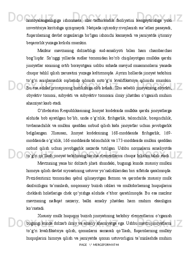 himoyalanganligiga   ishonmasa,   ular   tadbirkorlik   faoliyatini   kengaytirishga   yoki
investitsiya kiritishga qiziqmaydi. Natijada iqtisodiy rivojlanish sur atlari pasayadi,ʼ
fuqarolarning davlat organlariga bo lgan ishonchi kamayadi va jamiyatda ijtimoiy	
ʻ
beqarorlik yuzaga kelishi mumkin.
Mazkur   mavzuning   dolzarbligi   sud-amaliyoti   bilan   ham   chambarchas
bog liqdir.  So nggi   yillarda  sudlar   tomonidan  ko rib   chiqilayotgan   mulkka   qarshi	
ʻ ʻ ʻ
jinoyatlar  sonining   ortib  borayotgani   ushbu  sohada  mavjud  muammolarni   yanada
chuqur tahlil qilish zaruratini yuzaga keltirmoqda. Ayrim hollarda jinoyat tarkibini
to g ri   aniqlamaslik   oqibatida   qilmish   noto g ri   kvalifikatsiya   qilinishi   mumkin.	
ʻ ʻ ʻ ʻ
Bu esa adolat prinsipining buzilishiga olib keladi. Shu sababli jinoyatning obyekti,
obyektiv tomoni, subyekti va subyektiv tomonini ilmiy jihatdan o rganish muhim	
ʻ
ahamiyat kasb etadi.
O zbekiston Respublikasining Jinoyat kodeksida mulkka qarshi jinoyatlarga	
ʻ
alohida   bob   ajratilgan   bo lib,   unda   o g rilik,   firibgarlik,   talonchilik,   bosqinchilik,	
ʻ ʻ ʻ
tovlamachilik   va   mulkni   qasddan   nobud   qilish   kabi   jinoyatlar   uchun   javobgarlik
belgilangan.   Xususan,   Jinoyat   kodeksining   168-moddasida   firibgarlik,   169-
moddasida o g rilik, 166-moddasida talonchilik va 173-moddasida mulkni qasddan	
ʻ ʻ
nobud   qilish   uchun   javobgarlik   nazarda   tutilgan.   Ushbu   normalarni   amaliyotda
to g ri qo llash jinoyat tarkibining barcha elementlarini chuqur bilishni talab etadi.	
ʻ ʻ ʻ
Mavzuning yana bir dolzarb jihati shundaki, bugungi kunda xususiy mulkni
himoya qilish davlat siyosatining ustuvor yo nalishlaridan biri sifatida qaralmoqda.	
ʻ
Prezidentimiz   tomonidan   qabul   qilinayotgan   farmon   va   qarorlarda   xususiy   mulk
daxlsizligini   ta minlash,   noqonuniy   buzish   ishlari   va   mulkdorlarning   huquqlarini	
ʼ
cheklash   holatlariga  chek   qo yishga   alohida  e tibor  qaratilmoqda.  Bu  esa  mazkur	
ʻ ʼ
mavzuning   nafaqat   nazariy,   balki   amaliy   jihatdan   ham   muhim   ekanligini
ko rsatadi.	
ʻ
Xususiy mulk huquqini buzish jinoyatining tarkibiy elementlarini o rganish	
ʻ
bugungi kunda dolzarb ilmiy va amaliy ahamiyatga ega. Ushbu mavzu jinoyatlarni
to g ri   kvalifikatsiya   qilish,   qonunlarni   samarali   qo llash,   fuqarolarning   mulkiy	
ʻ ʻ ʻ
huquqlarini   himoya   qilish   va   jamiyatda   qonun   ustuvorligini   ta minlashda   muhim	
ʼ
PAGE   \* MERGEFORMAT44 