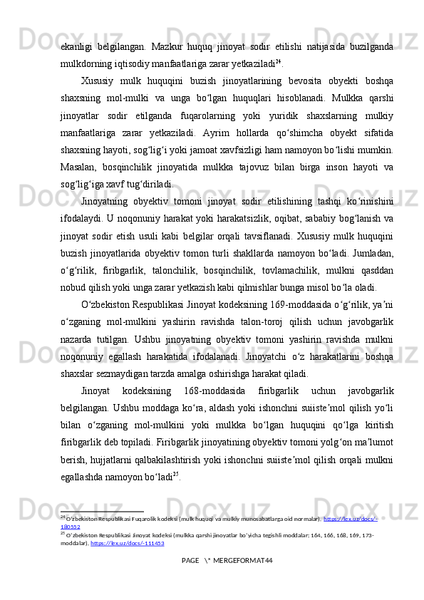 ekanligi   belgilangan.   Mazkur   huquq   jinoyat   sodir   etilishi   natijasida   buzilganda
mulkdorning iqtisodiy manfaatlariga zarar yetkaziladi 24
.
Xususiy   mulk   huquqini   buzish   jinoyatlarining   bevosita   obyekti   boshqa
shaxsning   mol-mulki   va   unga   bo lgan   huquqlari   hisoblanadi.   Mulkka   qarshiʻ
jinoyatlar   sodir   etilganda   fuqarolarning   yoki   yuridik   shaxslarning   mulkiy
manfaatlariga   zarar   yetkaziladi.   Ayrim   hollarda   qo shimcha   obyekt   sifatida	
ʻ
shaxsning hayoti, sog lig i yoki jamoat xavfsizligi ham namoyon bo lishi mumkin.	
ʻ ʻ ʻ
Masalan,   bosqinchilik   jinoyatida   mulkka   tajovuz   bilan   birga   inson   hayoti   va
sog lig iga xavf tug diriladi.	
ʻ ʻ ʻ
Jinoyatning   obyektiv   tomoni   jinoyat   sodir   etilishining   tashqi   ko rinishini	
ʻ
ifodalaydi. U noqonuniy harakat yoki harakatsizlik, oqibat, sababiy bog lanish va
ʻ
jinoyat   sodir   etish   usuli   kabi   belgilar   orqali   tavsiflanadi.   Xususiy   mulk   huquqini
buzish   jinoyatlarida   obyektiv   tomon   turli   shakllarda   namoyon   bo ladi.   Jumladan,	
ʻ
o g rilik,   firibgarlik,   talonchilik,   bosqinchilik,   tovlamachilik,   mulkni   qasddan	
ʻ ʻ
nobud qilish yoki unga zarar yetkazish kabi qilmishlar bunga misol bo la oladi.	
ʻ
O zbekiston Respublikasi Jinoyat kodeksining 169-moddasida o g rilik, ya ni	
ʻ ʻ ʻ ʼ
o zganing   mol-mulkini   yashirin   ravishda   talon-toroj   qilish   uchun   javobgarlik	
ʻ
nazarda   tutilgan.   Ushbu   jinoyatning   obyektiv   tomoni   yashirin   ravishda   mulkni
noqonuniy   egallash   harakatida   ifodalanadi.   Jinoyatchi   o z   harakatlarini   boshqa	
ʻ
shaxslar sezmaydigan tarzda amalga oshirishga harakat qiladi.
Jinoyat   kodeksining   168-moddasida   firibgarlik   uchun   javobgarlik
belgilangan. Ushbu moddaga ko ra, aldash yoki ishonchni suiiste mol qilish yo li	
ʻ ʼ ʻ
bilan   o zganing   mol-mulkini   yoki   mulkka   bo lgan   huquqini   qo lga   kiritish	
ʻ ʻ ʻ
firibgarlik deb topiladi. Firibgarlik jinoyatining obyektiv tomoni yolg on ma lumot	
ʻ ʼ
berish, hujjatlarni qalbakilashtirish yoki ishonchni suiiste mol qilish orqali mulkni	
ʼ
egallashda namoyon bo ladi	
ʻ 25
.
24
  Oʻzbekiston Respublikasi Fuqarolik kodeksi (mulk huquqi va mulkiy munosabatlarga oid normalar).  https://lex.uz/docs/-
180552
25
  O ʻ zbekiston   Respublikasi   Jinoyat   kodeksi  ( mulkka   qarshi   jinoyatlar   bo ‘ yicha   tegishli   moddalar : 164, 166, 168, 169, 173-
moddalar ).  https    ://    lex    .   uz    /   docs    /-111453   
PAGE   \* MERGEFORMAT44 