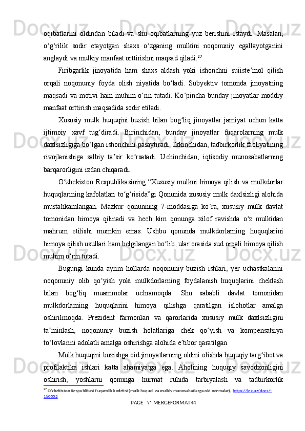 oqibatlarini   oldindan   biladi   va   shu   oqibatlarning   yuz   berishini   istaydi.   Masalan,
o g rilik   sodir   etayotgan   shaxs   o zganing   mulkini   noqonuniy   egallayotganiniʻ ʻ ʻ
anglaydi va mulkiy manfaat orttirishni maqsad qiladi. 27
Firibgarlik   jinoyatida   ham   shaxs   aldash   yoki   ishonchni   suiiste mol   qilish	
ʼ
orqali   noqonuniy   foyda   olish   niyatida   bo ladi.   Subyektiv   tomonda   jinoyatning	
ʻ
maqsadi  va motivi  ham  muhim  o rin tutadi. Ko pincha bunday jinoyatlar moddiy	
ʻ ʻ
manfaat orttirish maqsadida sodir etiladi.
Xususiy   mulk   huquqini   buzish   bilan   bog liq   jinoyatlar   jamiyat   uchun   katta	
ʻ
ijtimoiy   xavf   tug diradi.   Birinchidan,   bunday   jinoyatlar   fuqarolarning   mulk	
ʻ
daxlsizligiga bo lgan ishonchini pasaytiradi. Ikkinchidan, tadbirkorlik faoliyatining	
ʻ
rivojlanishiga   salbiy   ta sir   ko rsatadi.   Uchinchidan,   iqtisodiy   munosabatlarning	
ʼ ʻ
barqarorligini izdan chiqaradi.
O zbekiston Respublikasining “Xususiy mulkni himoya qilish va mulkdorlar	
ʻ
huquqlarining kafolatlari to g risida”gi Qonunida xususiy mulk daxlsizligi alohida	
ʻ ʻ
mustahkamlangan.   Mazkur   qonunning   7-moddasiga   ko ra,   xususiy   mulk   davlat	
ʻ
tomonidan   himoya   qilinadi   va   hech   kim   qonunga   xilof   ravishda   o z   mulkidan	
ʻ
mahrum   etilishi   mumkin   emas.   Ushbu   qonunda   mulkdorlarning   huquqlarini
himoya qilish usullari ham belgilangan bo lib, ular orasida sud orqali himoya qilish	
ʻ
muhim o rin tutadi.	
ʻ
Bugungi   kunda   ayrim   hollarda   noqonuniy   buzish   ishlari,   yer   uchastkalarini
noqonuniy   olib   qo yish   yoki   mulkdorlarning   foydalanish   huquqlarini   cheklash	
ʻ
bilan   bog liq   muammolar   uchramoqda.   Shu   sababli   davlat   tomonidan	
ʻ
mulkdorlarning   huquqlarini   himoya   qilishga   qaratilgan   islohotlar   amalga
oshirilmoqda.   Prezident   farmonlari   va   qarorlarida   xususiy   mulk   daxlsizligini
ta minlash,   noqonuniy   buzish   holatlariga   chek   qo yish   va   kompensatsiya	
ʼ ʻ
to lovlarini adolatli amalga oshirishga alohida e tibor qaratilgan.
ʻ ʼ
Mulk huquqini buzishga oid jinoyatlarning oldini olishda huquqiy targ ibot va	
ʻ
profilaktika   ishlari   katta   ahamiyatga   ega.   Aholining   huquqiy   savodxonligini
oshirish,   yoshlarni   qonunga   hurmat   ruhida   tarbiyalash   va   tadbirkorlik
27
  Oʻzbekiston Respublikasi Fuqarolik kodeksi (mulk huquqi va mulkiy munosabatlarga oid normalar).  https    ://    lex    .   uz    /   docs    /-   
180552
PAGE   \* MERGEFORMAT44 