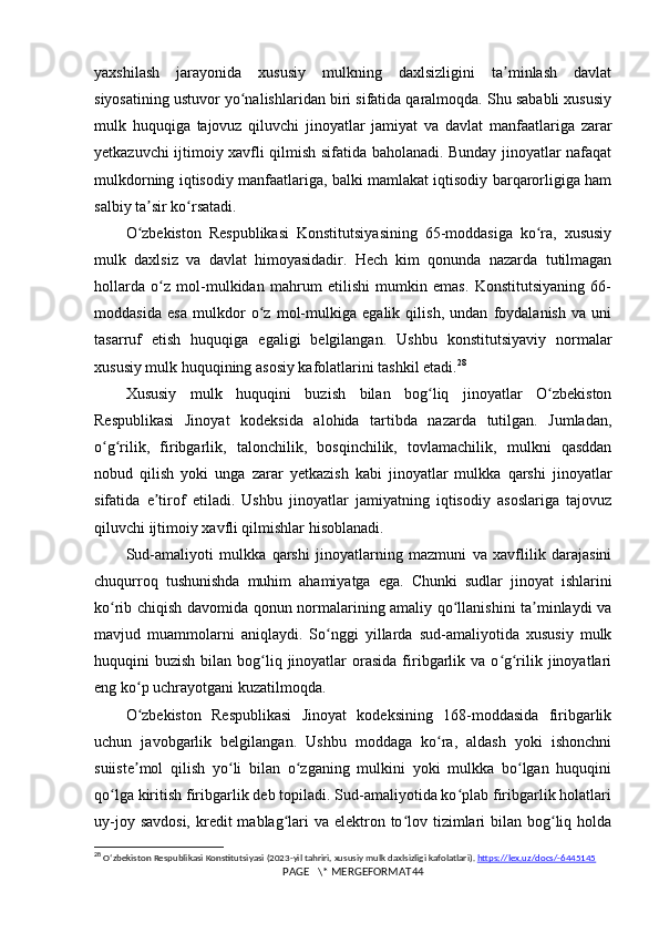 yaxshilash   jarayonida   xususiy   mulkning   daxlsizligini   ta minlash   davlatʼ
siyosatining ustuvor yo nalishlaridan biri sifatida qaralmoqda. Shu sababli xususiy	
ʻ
mulk   huquqiga   tajovuz   qiluvchi   jinoyatlar   jamiyat   va   davlat   manfaatlariga   zarar
yetkazuvchi ijtimoiy xavfli qilmish sifatida baholanadi. Bunday jinoyatlar nafaqat
mulkdorning iqtisodiy manfaatlariga, balki mamlakat iqtisodiy barqarorligiga ham
salbiy ta sir ko rsatadi.	
ʼ ʻ
O zbekiston   Respublikasi   Konstitutsiyasining   65-moddasiga   ko ra,   xususiy
ʻ ʻ
mulk   daxlsiz   va   davlat   himoyasidadir.   Hech   kim   qonunda   nazarda   tutilmagan
hollarda   o z   mol-mulkidan   mahrum   etilishi   mumkin   emas.   Konstitutsiyaning   66-	
ʻ
moddasida   esa   mulkdor   o z   mol-mulkiga   egalik   qilish,   undan   foydalanish   va   uni	
ʻ
tasarruf   etish   huquqiga   egaligi   belgilangan.   Ushbu   konstitutsiyaviy   normalar
xususiy mulk huquqining asosiy kafolatlarini tashkil etadi. 28
Xususiy   mulk   huquqini   buzish   bilan   bog liq   jinoyatlar   O zbekiston	
ʻ ʻ
Respublikasi   Jinoyat   kodeksida   alohida   tartibda   nazarda   tutilgan.   Jumladan,
o g rilik,   firibgarlik,   talonchilik,   bosqinchilik,   tovlamachilik,   mulkni   qasddan	
ʻ ʻ
nobud   qilish   yoki   unga   zarar   yetkazish   kabi   jinoyatlar   mulkka   qarshi   jinoyatlar
sifatida   e tirof   etiladi.   Ushbu   jinoyatlar   jamiyatning   iqtisodiy   asoslariga   tajovuz	
ʼ
qiluvchi ijtimoiy xavfli qilmishlar hisoblanadi.
Sud-amaliyoti   mulkka   qarshi   jinoyatlarning   mazmuni   va   xavflilik   darajasini
chuqurroq   tushunishda   muhim   ahamiyatga   ega.   Chunki   sudlar   jinoyat   ishlarini
ko rib chiqish davomida qonun normalarining amaliy qo llanishini ta minlaydi va	
ʻ ʻ ʼ
mavjud   muammolarni   aniqlaydi.   So nggi   yillarda   sud-amaliyotida   xususiy   mulk	
ʻ
huquqini  buzish  bilan  bog liq  jinoyatlar   orasida   firibgarlik  va o g rilik jinoyatlari	
ʻ ʻ ʻ
eng ko p uchrayotgani kuzatilmoqda.	
ʻ
O zbekiston   Respublikasi   Jinoyat   kodeksining   168-moddasida   firibgarlik
ʻ
uchun   javobgarlik   belgilangan.   Ushbu   moddaga   ko ra,   aldash   yoki   ishonchni	
ʻ
suiiste mol   qilish   yo li   bilan   o zganing   mulkini   yoki   mulkka   bo lgan   huquqini	
ʼ ʻ ʻ ʻ
qo lga kiritish firibgarlik deb topiladi. Sud-amaliyotida ko plab firibgarlik holatlari	
ʻ ʻ
uy-joy savdosi,  kredit  mablag lari  va elektron to lov tizimlari  bilan bog liq holda	
ʻ ʻ ʻ
28
  O ʻ zbekiston   Respublikasi   Konstitutsiyasi  (2023- yil   tahriri ,  xususiy   mulk   daxlsizligi   kafolatlari ).  https://lex.uz/docs/-6445145
PAGE   \* MERGEFORMAT44 