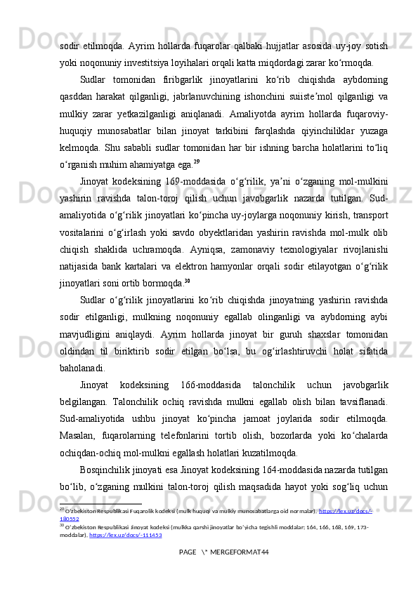 sodir   etilmoqda.   Ayrim   hollarda   fuqarolar   qalbaki   hujjatlar   asosida   uy-joy   sotish
yoki noqonuniy investitsiya loyihalari orqali katta miqdordagi zarar ko rmoqda.ʻ
Sudlar   tomonidan   firibgarlik   jinoyatlarini   ko rib   chiqishda   aybdorning	
ʻ
qasddan   harakat   qilganligi,   jabrlanuvchining   ishonchini   suiiste mol   qilganligi   va	
ʼ
mulkiy   zarar   yetkazilganligi   aniqlanadi.   Amaliyotda   ayrim   hollarda   fuqaroviy-
huquqiy   munosabatlar   bilan   jinoyat   tarkibini   farqlashda   qiyinchiliklar   yuzaga
kelmoqda.   Shu   sababli   sudlar   tomonidan   har   bir   ishning   barcha   holatlarini   to liq	
ʻ
o rganish muhim ahamiyatga ega.	
ʻ 29
Jinoyat   kodeksining   169-moddasida   o g rilik,   ya ni   o zganing   mol-mulkini	
ʻ ʻ ʼ ʻ
yashirin   ravishda   talon-toroj   qilish   uchun   javobgarlik   nazarda   tutilgan.   Sud-
amaliyotida o g rilik jinoyatlari ko pincha uy-joylarga noqonuniy kirish, transport	
ʻ ʻ ʻ
vositalarini   o g irlash   yoki   savdo   obyektlaridan   yashirin   ravishda   mol-mulk   olib
ʻ ʻ
chiqish   shaklida   uchramoqda.   Ayniqsa,   zamonaviy   texnologiyalar   rivojlanishi
natijasida   bank   kartalari   va   elektron   hamyonlar   orqali   sodir   etilayotgan   o g rilik	
ʻ ʻ
jinoyatlari soni ortib bormoqda. 30
Sudlar   o g rilik   jinoyatlarini   ko rib   chiqishda   jinoyatning   yashirin   ravishda	
ʻ ʻ ʻ
sodir   etilganligi,   mulkning   noqonuniy   egallab   olinganligi   va   aybdorning   aybi
mavjudligini   aniqlaydi.   Ayrim   hollarda   jinoyat   bir   guruh   shaxslar   tomonidan
oldindan   til   biriktirib   sodir   etilgan   bo lsa,   bu   og irlashtiruvchi   holat   sifatida	
ʻ ʻ
baholanadi.
Jinoyat   kodeksining   166-moddasida   talonchilik   uchun   javobgarlik
belgilangan.   Talonchilik   ochiq   ravishda   mulkni   egallab   olish   bilan   tavsiflanadi.
Sud-amaliyotida   ushbu   jinoyat   ko pincha   jamoat   joylarida   sodir   etilmoqda.	
ʻ
Masalan,   fuqarolarning   telefonlarini   tortib   olish,   bozorlarda   yoki   ko chalarda	
ʻ
ochiqdan-ochiq mol-mulkni egallash holatlari kuzatilmoqda.
Bosqinchilik jinoyati esa Jinoyat kodeksining 164-moddasida nazarda tutilgan
bo lib,   o zganing   mulkini   talon-toroj   qilish   maqsadida   hayot   yoki   sog liq   uchun	
ʻ ʻ ʻ
29
  Oʻzbekiston Respublikasi Fuqarolik kodeksi (mulk huquqi va mulkiy munosabatlarga oid normalar).  https    ://    lex    .   uz    /   docs    /-   
180552
30
  O ʻ zbekiston   Respublikasi   Jinoyat   kodeksi  ( mulkka   qarshi   jinoyatlar   bo ‘ yicha   tegishli   moddalar : 164, 166, 168, 169, 173-
moddalar ).  https://lex.uz/docs/-111453
PAGE   \* MERGEFORMAT44 