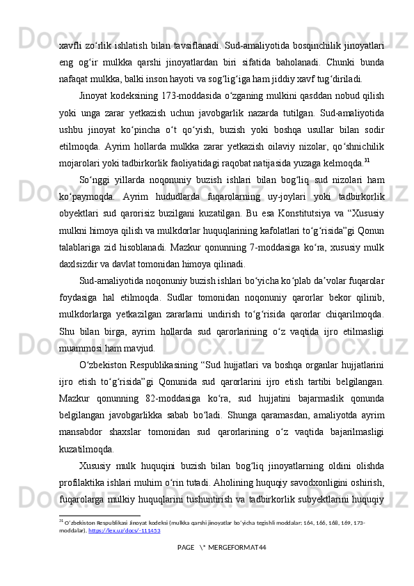 xavfli  zo rlik  ishlatish  bilan  tavsiflanadi.   Sud-amaliyotida  bosqinchilik  jinoyatlariʻ
eng   og ir   mulkka   qarshi   jinoyatlardan   biri   sifatida   baholanadi.   Chunki   bunda
ʻ
nafaqat mulkka, balki inson hayoti va sog lig iga ham jiddiy xavf tug diriladi.	
ʻ ʻ ʻ
Jinoyat kodeksining 173-moddasida o zganing mulkini qasddan nobud qilish	
ʻ
yoki   unga   zarar   yetkazish   uchun   javobgarlik   nazarda   tutilgan.   Sud-amaliyotida
ushbu   jinoyat   ko pincha   o t   qo yish,   buzish   yoki   boshqa   usullar   bilan   sodir	
ʻ ʻ ʻ
etilmoqda.   Ayrim   hollarda   mulkka   zarar   yetkazish   oilaviy   nizolar,   qo shnichilik	
ʻ
mojarolari yoki tadbirkorlik faoliyatidagi raqobat natijasida yuzaga kelmoqda. 31
So nggi   yillarda   noqonuniy   buzish   ishlari   bilan   bog liq   sud   nizolari   ham	
ʻ ʻ
ko paymoqda.   Ayrim   hududlarda   fuqarolarning   uy-joylari   yoki   tadbirkorlik	
ʻ
obyektlari   sud   qarorisiz   buzilgani   kuzatilgan.   Bu   esa   Konstitutsiya   va   “Xususiy
mulkni himoya qilish va mulkdorlar huquqlarining kafolatlari to g risida”gi Qonun	
ʻ ʻ
talablariga   zid   hisoblanadi.   Mazkur   qonunning   7-moddasiga   ko ra,   xususiy   mulk
ʻ
daxlsizdir va davlat tomonidan himoya qilinadi.
Sud-amaliyotida noqonuniy buzish ishlari bo yicha ko plab da volar fuqarolar	
ʻ ʻ ʼ
foydasiga   hal   etilmoqda.   Sudlar   tomonidan   noqonuniy   qarorlar   bekor   qilinib,
mulkdorlarga   yetkazilgan   zararlarni   undirish   to g risida   qarorlar   chiqarilmoqda.
ʻ ʻ
Shu   bilan   birga,   ayrim   hollarda   sud   qarorlarining   o z   vaqtida   ijro   etilmasligi	
ʻ
muammosi ham mavjud.
O zbekiston  Respublikasining  “Sud hujjatlari va boshqa organlar  hujjatlarini	
ʻ
ijro   etish   to g risida”gi   Qonunida   sud   qarorlarini   ijro   etish   tartibi   belgilangan.	
ʻ ʻ
Mazkur   qonunning   82-moddasiga   ko ra,   sud   hujjatini   bajarmaslik   qonunda	
ʻ
belgilangan   javobgarlikka   sabab   bo ladi.   Shunga   qaramasdan,   amaliyotda   ayrim	
ʻ
mansabdor   shaxslar   tomonidan   sud   qarorlarining   o z   vaqtida   bajarilmasligi	
ʻ
kuzatilmoqda.
Xususiy   mulk   huquqini   buzish   bilan   bog liq   jinoyatlarning   oldini   olishda	
ʻ
profilaktika ishlari muhim o rin tutadi. Aholining huquqiy savodxonligini oshirish,	
ʻ
fuqarolarga mulkiy huquqlarini  tushuntirish va  tadbirkorlik subyektlarini  huquqiy
31
  O ʻ zbekiston   Respublikasi   Jinoyat   kodeksi  ( mulkka   qarshi   jinoyatlar   bo ‘ yicha   tegishli   moddalar : 164, 166, 168, 169, 173-
moddalar ).  https://lex.uz/docs/-111453
PAGE   \* MERGEFORMAT44 