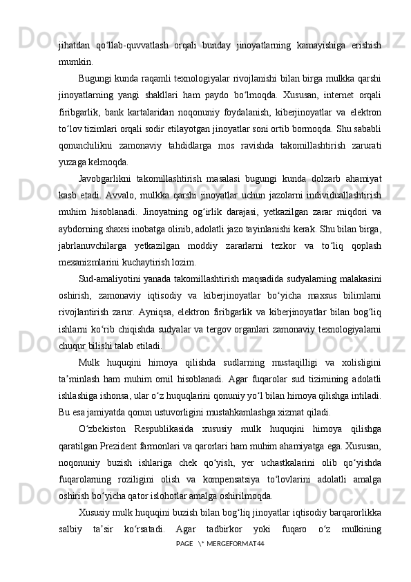 jihatdan   qo llab-quvvatlash   orqali   bunday   jinoyatlarning   kamayishiga   erishishʻ
mumkin.
Bugungi kunda raqamli texnologiyalar rivojlanishi bilan birga mulkka qarshi
jinoyatlarning   yangi   shakllari   ham   paydo   bo lmoqda.   Xususan,   internet   orqali	
ʻ
firibgarlik,   bank   kartalaridan   noqonuniy   foydalanish,   kiberjinoyatlar   va   elektron
to lov tizimlari orqali sodir etilayotgan jinoyatlar soni ortib bormoqda. Shu sababli	
ʻ
qonunchilikni   zamonaviy   tahdidlarga   mos   ravishda   takomillashtirish   zarurati
yuzaga kelmoqda.
Javobgarlikni   takomillashtirish   masalasi   bugungi   kunda   dolzarb   ahamiyat
kasb   etadi.   Avvalo,   mulkka   qarshi   jinoyatlar   uchun   jazolarni   individuallashtirish
muhim   hisoblanadi.   Jinoyatning   og irlik   darajasi,   yetkazilgan   zarar   miqdori   va	
ʻ
aybdorning shaxsi inobatga olinib, adolatli jazo tayinlanishi kerak. Shu bilan birga,
jabrlanuvchilarga   yetkazilgan   moddiy   zararlarni   tezkor   va   to liq   qoplash	
ʻ
mexanizmlarini kuchaytirish lozim.
Sud-amaliyotini yanada takomillashtirish maqsadida sudyalarning malakasini
oshirish,   zamonaviy   iqtisodiy   va   kiberjinoyatlar   bo yicha   maxsus   bilimlarni	
ʻ
rivojlantirish   zarur.   Ayniqsa,   elektron   firibgarlik   va   kiberjinoyatlar   bilan   bog liq	
ʻ
ishlarni ko rib chiqishda sudyalar va tergov organlari zamonaviy texnologiyalarni	
ʻ
chuqur bilishi talab etiladi.
Mulk   huquqini   himoya   qilishda   sudlarning   mustaqilligi   va   xolisligini
ta minlash   ham   muhim   omil   hisoblanadi.   Agar   fuqarolar   sud   tizimining   adolatli	
ʼ
ishlashiga ishonsa, ular o z huquqlarini qonuniy yo l bilan himoya qilishga intiladi.	
ʻ ʻ
Bu esa jamiyatda qonun ustuvorligini mustahkamlashga xizmat qiladi.
O zbekiston   Respublikasida   xususiy   mulk   huquqini   himoya   qilishga	
ʻ
qaratilgan Prezident farmonlari va qarorlari ham muhim ahamiyatga ega. Xususan,
noqonuniy   buzish   ishlariga   chek   qo yish,   yer   uchastkalarini   olib   qo yishda	
ʻ ʻ
fuqarolarning   roziligini   olish   va   kompensatsiya   to lovlarini   adolatli   amalga	
ʻ
oshirish bo yicha qator islohotlar amalga oshirilmoqda.	
ʻ
Xususiy mulk huquqini buzish bilan bog liq jinoyatlar iqtisodiy barqarorlikka	
ʻ
salbiy   ta sir   ko rsatadi.   Agar   tadbirkor   yoki   fuqaro   o z   mulkining	
ʼ ʻ ʻ
PAGE   \* MERGEFORMAT44 