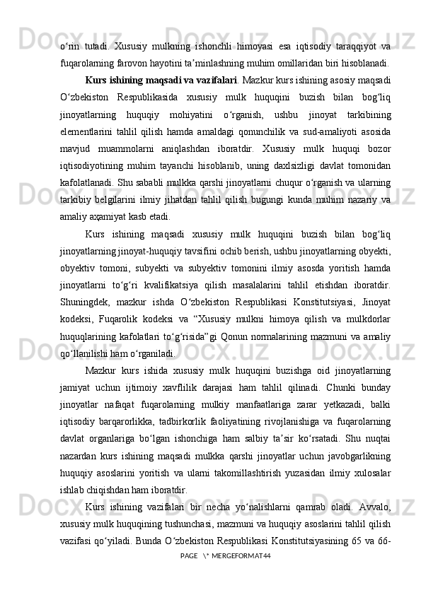 o rin   tutadi.   Xususiy   mulkning   ishonchli   himoyasi   esa   iqtisodiy   taraqqiyot   vaʻ
fuqarolarning farovon hayotini ta minlashning muhim omillaridan biri hisoblanadi.	
ʼ
Kurs ishining maqsadi va vazifalari .  Mazkur kurs ishining asosiy maqsadi
O zbekiston   Respublikasida   xususiy   mulk   huquqini   buzish   bilan   bog liq	
ʻ ʻ
jinoyatlarning   huquqiy   mohiyatini   o rganish,   ushbu   jinoyat   tarkibining	
ʻ
elementlarini   tahlil   qilish   hamda   amaldagi   qonunchilik   va   sud-amaliyoti   asosida
mavjud   muammolarni   aniqlashdan   iboratdir.   Xususiy   mulk   huquqi   bozor
iqtisodiyotining   muhim   tayanchi   hisoblanib,   uning   daxlsizligi   davlat   tomonidan
kafolatlanadi. Shu sababli mulkka qarshi jinoyatlarni chuqur o rganish va ularning	
ʻ
tarkibiy   belgilarini   ilmiy   jihatdan   tahlil   qilish   bugungi   kunda   muhim   nazariy   va
amaliy аҳamiyat kasb etadi.
Kurs   ishining   maqsadi   xususiy   mulk   huquqini   buzish   bilan   bog liq	
ʻ
jinoyatlarning jinoyat-huquqiy tavsifini ochib berish, ushbu jinoyatlarning obyekti,
obyektiv   tomoni,   subyekti   va   subyektiv   tomonini   ilmiy   asosda   yoritish   hamda
jinoyatlarni   to g ri   kvalifikatsiya   qilish   masalalarini   tahlil   etishdan   iboratdir.	
ʻ ʻ
Shuningdek,   mazkur   ishda   O zbekiston   Respublikasi   Konstitutsiyasi,   Jinoyat	
ʻ
kodeksi,   Fuqarolik   kodeksi   va   “Xususiy   mulkni   himoya   qilish   va   mulkdorlar
huquqlarining   kafolatlari   to g risida”gi   Qonun   normalarining   mazmuni   va   amaliy	
ʻ ʻ
qo llanilishi ham o rganiladi.	
ʻ ʻ
Mazkur   kurs   ishida   xususiy   mulk   huquqini   buzishga   oid   jinoyatlarning
jamiyat   uchun   ijtimoiy   xavflilik   darajasi   ham   tahlil   qilinadi.   Chunki   bunday
jinoyatlar   nafaqat   fuqarolarning   mulkiy   manfaatlariga   zarar   yetkazadi,   balki
iqtisodiy   barqarorlikka,   tadbirkorlik   faoliyatining   rivojlanishiga   va   fuqarolarning
davlat   organlariga   bo lgan   ishonchiga   ham   salbiy   ta sir   ko rsatadi.   Shu   nuqtai	
ʻ ʼ ʻ
nazardan   kurs   ishining   maqsadi   mulkka   qarshi   jinoyatlar   uchun   javobgarlikning
huquqiy   asoslarini   yoritish   va   ularni   takomillashtirish   yuzasidan   ilmiy   xulosalar
ishlab chiqishdan ham iboratdir.
Kurs   ishining   vazifalari   bir   necha   yo nalishlarni   qamrab   oladi.   Avvalo,	
ʻ
xususiy mulk huquqining tushunchasi, mazmuni va huquqiy asoslarini tahlil qilish
vazifasi qo yiladi. Bunda O zbekiston Respublikasi  Konstitutsiyasining 65 va 66-	
ʻ ʻ
PAGE   \* MERGEFORMAT44 