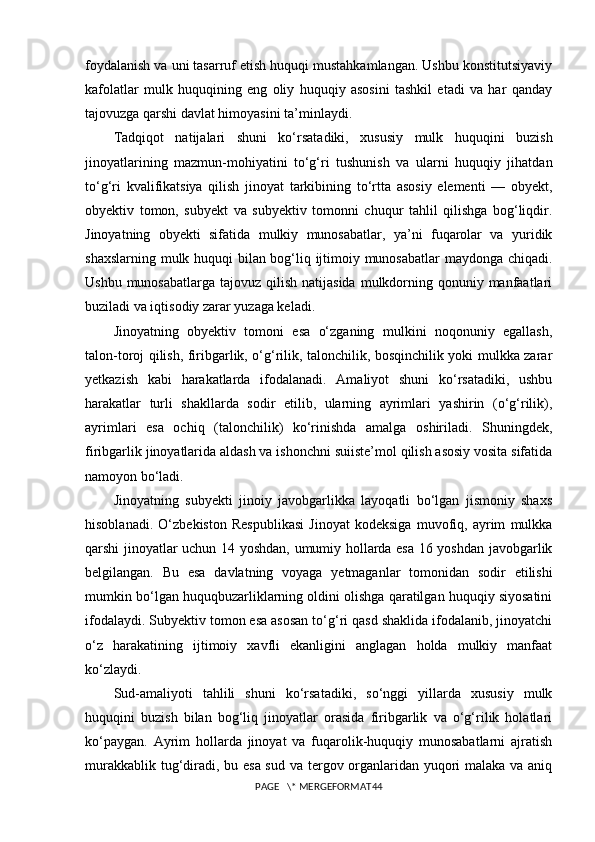 foydalanish va uni tasarruf etish huquqi mustahkamlangan. Ushbu konstitutsiyaviy
kafolatlar   mulk   huquqining   eng   oliy   huquqiy   asosini   tashkil   etadi   va   har   qanday
tajovuzga qarshi davlat himoyasini ta’minlaydi.
Tadqiqot   natijalari   shuni   ko‘rsatadiki,   xususiy   mulk   huquqini   buzish
jinoyatlarining   mazmun-mohiyatini   to‘g‘ri   tushunish   va   ularni   huquqiy   jihatdan
to‘g‘ri   kvalifikatsiya   qilish   jinoyat   tarkibining   to‘rtta   asosiy   elementi   —   obyekt,
obyektiv   tomon,   subyekt   va   subyektiv   tomonni   chuqur   tahlil   qilishga   bog‘liqdir.
Jinoyatning   obyekti   sifatida   mulkiy   munosabatlar,   ya’ni   fuqarolar   va   yuridik
shaxslarning mulk huquqi bilan bog‘liq ijtimoiy munosabatlar  maydonga chiqadi.
Ushbu munosabatlarga  tajovuz qilish natijasida  mulkdorning qonuniy manfaatlari
buziladi va iqtisodiy zarar yuzaga keladi.
Jinoyatning   obyektiv   tomoni   esa   o‘zganing   mulkini   noqonuniy   egallash,
talon-toroj qilish, firibgarlik, o‘g‘rilik, talonchilik, bosqinchilik yoki mulkka zarar
yetkazish   kabi   harakatlarda   ifodalanadi.   Amaliyot   shuni   ko‘rsatadiki,   ushbu
harakatlar   turli   shakllarda   sodir   etilib,   ularning   ayrimlari   yashirin   (o‘g‘rilik),
ayrimlari   esa   ochiq   (talonchilik)   ko‘rinishda   amalga   oshiriladi.   Shuningdek,
firibgarlik jinoyatlarida aldash va ishonchni suiiste’mol qilish asosiy vosita sifatida
namoyon bo‘ladi.
Jinoyatning   subyekti   jinoiy   javobgarlikka   layoqatli   bo‘lgan   jismoniy   shaxs
hisoblanadi.   O‘zbekiston   Respublikasi   Jinoyat   kodeksiga   muvofiq,   ayrim   mulkka
qarshi jinoyatlar uchun 14 yoshdan, umumiy hollarda esa 16 yoshdan javobgarlik
belgilangan.   Bu   esa   davlatning   voyaga   yetmaganlar   tomonidan   sodir   etilishi
mumkin bo‘lgan huquqbuzarliklarning oldini olishga qaratilgan huquqiy siyosatini
ifodalaydi. Subyektiv tomon esa asosan to‘g‘ri qasd shaklida ifodalanib, jinoyatchi
o‘z   harakatining   ijtimoiy   xavfli   ekanligini   anglagan   holda   mulkiy   manfaat
ko‘zlaydi.
Sud-amaliyoti   tahlili   shuni   ko‘rsatadiki,   so‘nggi   yillarda   xususiy   mulk
huquqini   buzish   bilan   bog‘liq   jinoyatlar   orasida   firibgarlik   va   o‘g‘rilik   holatlari
ko‘paygan.   Ayrim   hollarda   jinoyat   va   fuqarolik-huquqiy   munosabatlarni   ajratish
murakkablik tug‘diradi, bu esa sud va tergov organlaridan yuqori malaka va aniq
PAGE   \* MERGEFORMAT44 