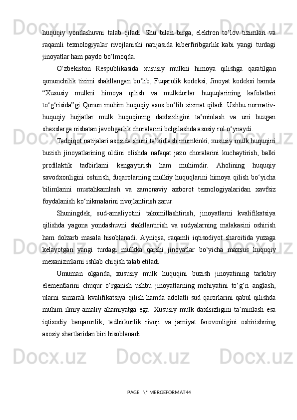 huquqiy   yondashuvni   talab   qiladi.   Shu   bilan   birga,   elektron   to‘lov   tizimlari   va
raqamli   texnologiyalar   rivojlanishi   natijasida   kiberfiribgarlik   kabi   yangi   turdagi
jinoyatlar ham paydo bo‘lmoqda.
O‘zbekiston   Respublikasida   xususiy   mulkni   himoya   qilishga   qaratilgan
qonunchilik   tizimi   shakllangan   bo‘lib,   Fuqarolik   kodeksi,   Jinoyat   kodeksi   hamda
“Xususiy   mulkni   himoya   qilish   va   mulkdorlar   huquqlarining   kafolatlari
to‘g‘risida”gi   Qonun  muhim   huquqiy   asos   bo‘lib  xizmat   qiladi.  Ushbu   normativ-
huquqiy   hujjatlar   mulk   huquqining   daxlsizligini   ta’minlash   va   uni   buzgan
shaxslarga nisbatan javobgarlik choralarini belgilashda asosiy rol o‘ynaydi.
Tadqiqot natijalari asosida shuni ta’kidlash mumkinki, xususiy mulk huquqini
buzish   jinoyatlarining   oldini   olishda   nafaqat   jazo   choralarini   kuchaytirish,   balki
profilaktik   tadbirlarni   kengaytirish   ham   muhimdir.   Aholining   huquqiy
savodxonligini  oshirish, fuqarolarning mulkiy huquqlarini himoya qilish bo‘yicha
bilimlarini   mustahkamlash   va   zamonaviy   axborot   texnologiyalaridan   xavfsiz
foydalanish ko‘nikmalarini rivojlantirish zarur.
Shuningdek,   sud-amaliyotini   takomillashtirish,   jinoyatlarni   kvalifikatsiya
qilishda   yagona   yondashuvni   shakllantirish   va   sudyalarning   malakasini   oshirish
ham   dolzarb   masala   hisoblanadi.   Ayniqsa,   raqamli   iqtisodiyot   sharoitida   yuzaga
kelayotgan   yangi   turdagi   mulkka   qarshi   jinoyatlar   bo‘yicha   maxsus   huquqiy
mexanizmlarni ishlab chiqish talab etiladi.
Umuman   olganda,   xususiy   mulk   huquqini   buzish   jinoyatining   tarkibiy
elementlarini   chuqur   o‘rganish   ushbu   jinoyatlarning   mohiyatini   to‘g‘ri   anglash,
ularni   samarali   kvalifikatsiya   qilish   hamda   adolatli   sud   qarorlarini   qabul   qilishda
muhim   ilmiy-amaliy   ahamiyatga   ega.   Xususiy   mulk   daxlsizligini   ta’minlash   esa
iqtisodiy   barqarorlik,   tadbirkorlik   rivoji   va   jamiyat   farovonligini   oshirishning
asosiy shartlaridan biri hisoblanadi.
PAGE   \* MERGEFORMAT44 