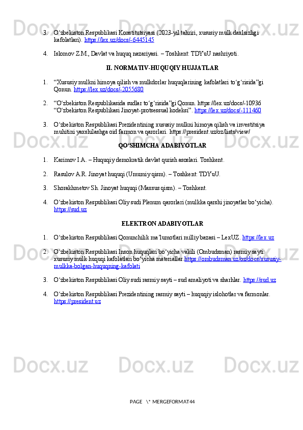 3. O zbekiston Respublikasi Konstitutsiyasi (2023-yil tahriri, xususiy mulk daxlsizligi ʻ
kafolatlari).  https://lex.uz/docs/-6445145
4. Islomov Z.M., Davlat va huquq nazariyasi. – Toshkent: TDYuU nashriyoti.
II. NORMATIV-HUQUQIY HUJJATLAR
1. “Xususiy mulkni himoya qilish va mulkdorlar huquqlarining kafolatlari to g risida”gi 	
ʻ ʻ
Qonun.  https://lex.uz/docs/-2055680
2. “O zbekiston Respublikasida sudlar to g risida”gi Qonun. https://lex.uz/docs/-10936	
ʻ ʻ ʻ
“O zbekiston Respublikasi Jinoyat-protsessual kodeksi”. 
ʻ https://lex.uz/docs/-111460
3. O zbekiston Respublikasi Prezidentining xususiy mulkni himoya qilish va investitsiya 
ʻ
muhitini yaxshilashga oid farmon va qarorlari. https://president.uz/oz/lists/view/
QO SHIMCHA ADABIYOTLAR	
ʻ
1. Karimov I.A. – Huquqiy demokratik davlat qurish asoslari. Toshkent.
2. Rasulov A.R. Jinoyat huquqi (Umumiy qism). – Toshkent: TDYuU.
3. Shorakhmetov Sh. Jinoyat huquqi (Maxsus qism). – Toshkent.
4. O zbekiston Respublikasi Oliy sudi Plenum qarorlari (mulkka qarshi jinoyatlar bo‘yicha). 	
ʻ
https://sud.uz
ELEKTRON ADABIYOTLAR
1. O zbekiston Respublikasi Qonunchilik ma lumotlari milliy bazasi – LexUZ. 
ʻ ʼ https://lex.uz
2. O zbekiston Respublikasi Inson huquqlari bo‘yicha vakili (Ombudsman) rasmiy sayti: 
ʻ
xususiy mulk huquqi kafolatlari bo‘yicha materiallar. https://ombudsman.uz/oz/docs/xususiy-
mulkka-bolgan-huquqning-kafolati
3. O zbekiston Respublikasi Oliy sudi rasmiy sayti – sud amaliyoti va sharhlar. 
ʻ https://sud.uz
4. O zbekiston Respublikasi Prezidentining rasmiy sayti – huquqiy islohotlar va farmonlar. 
ʻ
https://president.uz
PAGE   \* MERGEFORMAT44 
