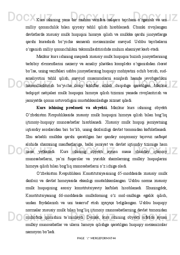 Kurs   ishining   yana   bir   muhim   vazifasi   xalqaro   tajribani   o rganish   va   uniʻ
milliy   qonunchilik   bilan   qiyosiy   tahlil   qilish   hisoblanadi.   Chunki   rivojlangan
davlatlarda   xususiy   mulk   huquqini   himoya   qilish   va   mulkka   qarshi   jinoyatlarga
qarshi   kurashish   bo yicha   samarali   mexanizmlar   mavjud.   Ushbu   tajribalarni	
ʻ
o rganish milliy qonunchilikni takomillashtirishda muhim ahamiyat kasb etadi.	
ʻ
Mazkur kurs ishining maqsadi xususiy mulk huquqini buzish jinoyatlarining
tarkibiy   elementlarini   nazariy   va   amaliy   jihatdan   kompleks   o rganishdan   iborat	
ʻ
bo lsa, uning vazifalari ushbu jinoyatlarning huquqiy mohiyatini ochib berish, sud-	
ʻ
amaliyotini   tahlil   qilish,   mavjud   muammolarni   aniqlash   hamda   javobgarlikni
takomillashtirish   bo yicha   ilmiy   takliflar   ishlab   chiqishga   qaratilgan.   Mazkur	
ʻ
tadqiqot   natijalari   mulk   huquqini   himoya   qilish   tizimini   yanada   rivojlantirish   va
jamiyatda qonun ustuvorligini mustahkamlashga xizmat qiladi.
Kurs   ishining   predmeti   va   obyekti.   Mazkur   kurs   ishining   obyekti
O zbekiston   Respublikasida   xususiy   mulk   huquqini   himoya   qilish   bilan   bog liq	
ʻ ʻ
ijtimoiy-huquqiy   munosabatlar   hisoblanadi.   Xususiy   mulk   huquqi   jamiyatning
iqtisodiy asoslaridan biri  bo lib, uning daxlsizligi  davlat  tomonidan kafolatlanadi.	
ʻ
Shu   sababli   mulkka   qarshi   qaratilgan   har   qanday   noqonuniy   tajovuz   nafaqat
alohida   shaxsning   manfaatlariga,   balki   jamiyat   va   davlat   iqtisodiy   tizimiga   ham
zarar   yetkazadi.   Kurs   ishining   obyekti   aynan   mana   shunday   ijtimoiy
munosabatlarni,   ya ni   fuqarolar   va   yuridik   shaxslarning   mulkiy   huquqlarini	
ʼ
himoya qilish bilan bog liq munosabatlarni o z ichiga oladi.	
ʻ ʻ
O zbekiston   Respublikasi   Konstitutsiyasining   65-moddasida   xususiy   mulk	
ʻ
daxlsiz   va   davlat   himoyasida   ekanligi   mustahkamlangan.   Ushbu   norma   xususiy
mulk   huquqining   asosiy   konstitutsiyaviy   kafolati   hisoblanadi.   Shuningdek,
Konstitutsiyaning   66-moddasida   mulkdorning   o z   mol-mulkiga   egalik   qilish,	
ʻ
undan   foydalanish   va   uni   tasarruf   etish   ҳуқуқи   belgilangan.   Ushbu   huquqiy
normalar  xususiy  mulk bilan bog liq ijtimoiy munosabatlarning davlat  tomonidan	
ʻ
muhofaza   qilinishini   ta minlaydi.   Demak,   kurs   ishining   obyekti   sifatida   aynan	
ʼ
mulkiy   munosabatlar   va   ularni   himoya   qilishga   qaratilgan   huquqiy   mexanizmlar
namoyon bo ladi.	
ʻ
PAGE   \* MERGEFORMAT44 