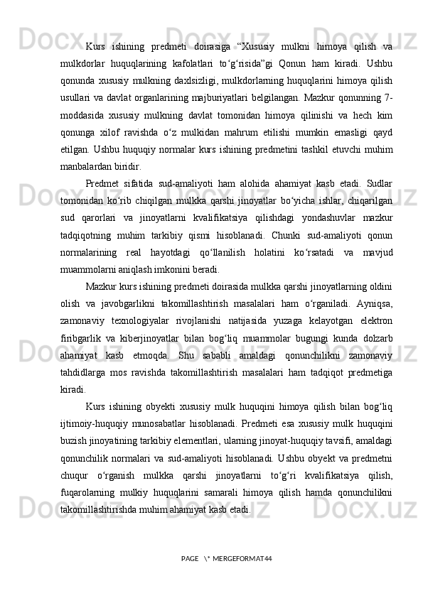 Kurs   ishining   predmeti   doirasiga   “Xususiy   mulkni   himoya   qilish   va
mulkdorlar   huquqlarining   kafolatlari   to g risida”gi   Qonun   ham   kiradi.   Ushbuʻ ʻ
qonunda   xususiy   mulkning   daxlsizligi,   mulkdorlarning   huquqlarini   himoya   qilish
usullari  va  davlat   organlarining majburiyatlari  belgilangan.  Mazkur   qonunning 7-
moddasida   xususiy   mulkning   davlat   tomonidan   himoya   qilinishi   va   hech   kim
qonunga   xilof   ravishda   o z   mulkidan   mahrum   etilishi   mumkin   emasligi   qayd	
ʻ
etilgan.  Ushbu  huquqiy  normalar   kurs   ishining  predmetini   tashkil  etuvchi  muhim
manbalardan biridir.
Predmet   sifatida   sud-amaliyoti   ham   alohida   ahamiyat   kasb   etadi.   Sudlar
tomonidan   ko rib   chiqilgan   mulkka   qarshi   jinoyatlar   bo yicha   ishlar,   chiqarilgan	
ʻ ʻ
sud   qarorlari   va   jinoyatlarni   kvalifikatsiya   qilishdagi   yondashuvlar   mazkur
tadqiqotning   muhim   tarkibiy   qismi   hisoblanadi.   Chunki   sud-amaliyoti   qonun
normalarining   real   hayotdagi   qo llanilish   holatini   ko rsatadi   va   mavjud	
ʻ ʻ
muammolarni aniqlash imkonini beradi.
Mazkur kurs ishining predmeti doirasida mulkka qarshi jinoyatlarning oldini
olish   va   javobgarlikni   takomillashtirish   masalalari   ham   o rganiladi.   Ayniqsa,	
ʻ
zamonaviy   texnologiyalar   rivojlanishi   natijasida   yuzaga   kelayotgan   elektron
firibgarlik   va   kiberjinoyatlar   bilan   bog liq   muammolar   bugungi   kunda   dolzarb	
ʻ
ahamiyat   kasb   etmoqda.   Shu   sababli   amaldagi   qonunchilikni   zamonaviy
tahdidlarga   mos   ravishda   takomillashtirish   masalalari   ham   tadqiqot   predmetiga
kiradi.
Kurs   ishining   obyekti   xususiy   mulk   huquqini   himoya   qilish   bilan   bog liq	
ʻ
ijtimoiy-huquqiy   munosabatlar   hisoblanadi.   Predmeti   esa   xususiy   mulk   huquqini
buzish jinoyatining tarkibiy elementlari, ularning jinoyat-huquqiy tavsifi, amaldagi
qonunchilik   normalari   va   sud-amaliyoti   hisoblanadi.   Ushbu   obyekt   va   predmetni
chuqur   o rganish   mulkka   qarshi   jinoyatlarni   to g ri   kvalifikatsiya   qilish,	
ʻ ʻ ʻ
fuqarolarning   mulkiy   huquqlarini   samarali   himoya   qilish   hamda   qonunchilikni
takomillashtirishda muhim ahamiyat kasb etadi.
PAGE   \* MERGEFORMAT44 