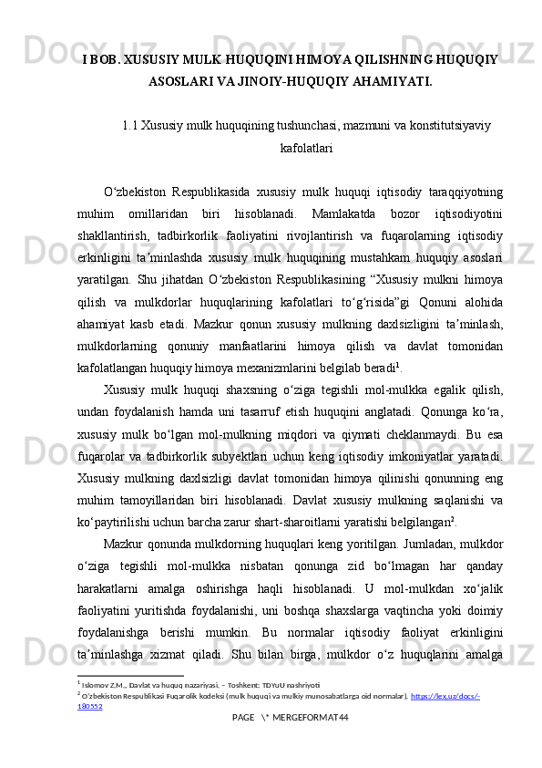 I BOB. XUSUSIY MULK HUQUQINI HIMOYA QILISHNING HUQUQIY
ASOSLARI VA JINOIY-HUQUQIY AHAMIYATI.
1.1  Xususiy mulk huquqining tushunchasi, mazmuni va konstitutsiyaviy
kafolatlari
O zbekiston   Respublikasida   xususiy   mulk   huquqi   iqtisodiy   taraqqiyotningʻ
muhim   omillaridan   biri   hisoblanadi.   Mamlakatda   bozor   iqtisodiyotini
shakllantirish,   tadbirkorlik   faoliyatini   rivojlantirish   va   fuqarolarning   iqtisodiy
erkinligini   ta minlashda   xususiy   mulk   huquqining   mustahkam   huquqiy   asoslari	
ʼ
yaratilgan.   Shu   jihatdan   O zbekiston   Respublikasining   “Xususiy   mulkni   himoya	
ʻ
qilish   va   mulkdorlar   huquqlarining   kafolatlari   to g risida”gi   Qonuni   alohida	
ʻ ʻ
ahamiyat   kasb   etadi.   Mazkur   qonun   xususiy   mulkning   daxlsizligini   ta minlash,	
ʼ
mulkdorlarning   qonuniy   manfaatlarini   himoya   qilish   va   davlat   tomonidan
kafolatlangan huquqiy himoya mexanizmlarini belgilab beradi 1
.
Xususiy   mulk   huquqi   shaxsning   o ziga   tegishli   mol-mulkka   egalik   qilish,	
ʻ
undan   foydalanish   hamda   uni   tasarruf   etish   huquqini   anglatadi.   Qonunga   ko ra,	
ʻ
xususiy   mulk   bo lgan   mol-mulkning   miqdori   va   qiymati   cheklanmaydi.   Bu   esa	
ʻ
fuqarolar   va   tadbirkorlik   subyektlari   uchun   keng   iqtisodiy   imkoniyatlar   yaratadi.
Xususiy   mulkning   daxlsizligi   davlat   tomonidan   himoya   qilinishi   qonunning   eng
muhim   tamoyillaridan   biri   hisoblanadi.   Davlat   xususiy   mulkning   saqlanishi   va
ko‘paytirilishi uchun barcha zarur shart-sharoitlarni yaratishi belgilangan 2
.
Mazkur qonunda mulkdorning huquqlari keng yoritilgan. Jumladan, mulkdor
o ziga   tegishli   mol-mulkka   nisbatan   qonunga   zid   bo lmagan   har   qanday	
ʻ ʻ
harakatlarni   amalga   oshirishga   haqli   hisoblanadi.   U   mol-mulkdan   xo jalik	
ʻ
faoliyatini   yuritishda   foydalanishi,   uni   boshqa   shaxslarga   vaqtincha   yoki   doimiy
foydalanishga   berishi   mumkin.   Bu   normalar   iqtisodiy   faoliyat   erkinligini
ta minlashga   xizmat   qiladi.   Shu   bilan   birga,   mulkdor   o z   huquqlarini   amalga	
ʼ ʻ
1
  Islomov Z.M., Davlat va huquq nazariyasi. – Toshkent: TDYuU nashriyoti
2
  Oʻzbekiston Respublikasi Fuqarolik kodeksi (mulk huquqi va mulkiy munosabatlarga oid normalar).  https    ://    lex    .   uz    /   docs    /-   
180552
PAGE   \* MERGEFORMAT44 