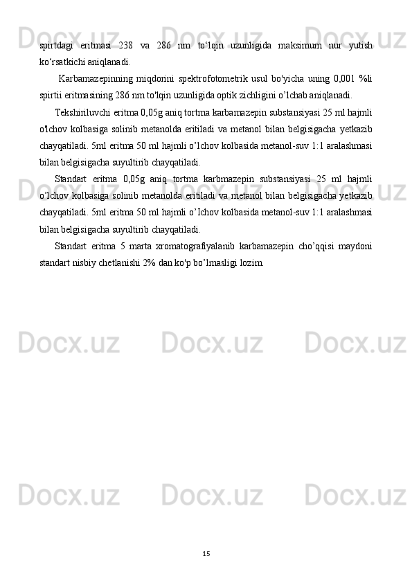 spirtdagi   eritmasi   238   va   286   nm   to‘lqin   uzunligida   maksimum   nur   yutish
ko‘rsatkichi aniqlanadi.
Karbamazepinning   miqdorini   spektrofotometrik   usul   bo'yicha   uning   0,001   %li
spirtii eritmasining 286 nm to'lqin uzunligida optik zichligini o’lchab aniqlanadi.
Tekshiriluvchi eritma 0,05g aniq tortma karbamazepin substansiyasi 25 ml hajmli
o'lchov kolbasiga solinib metanolda eritiladi va metanol  bilan belgisigacha yetkazib
chayqatiladi. 5ml eritma 50 ml hajmli o’lchov kolbasida metanol-suv 1:1 aralashmasi
bilan belgisigacha suyultirib chayqatiladi. 
Standart   eritma   0,05g   aniq   tortma   karbmazepin   substansiyasi   25   ml   hajmli
o’lchov kolbasiga solinib metanolda eritiladi va metanol bilan belgisigacha yetkazib
chayqatiladi. 5ml eritma 50 ml hajmli o’Ichov kolbasida metanol-suv 1:1 aralashmasi
bilan belgisigacha suyultirib chayqatiladi. 
Standart   eritma   5   marta   xromatografiyalanib   karbamazepin   cho’qqisi   maydoni
standart nisbiy chetlanishi 2% dan ko'p bo’lmasligi lozim. 
15 