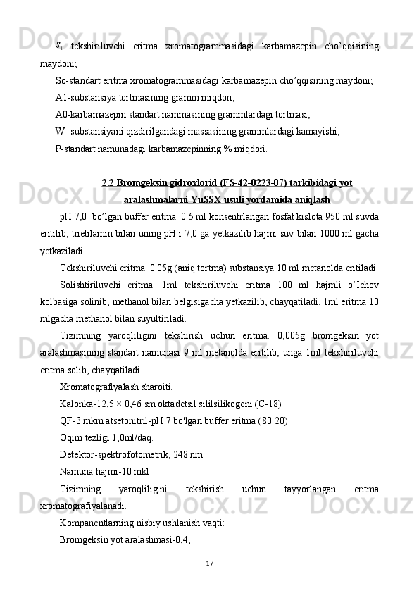 S1  tekshiriluvchi   eritma   xromatogrammasidagi   karbamazepin   cho’qqisining
maydoni; 
So-standart eritma xromatogrammasidagi karbamazepin cho’qqisining maydoni; 
A1-substansiya tortmasining gramm miqdori; 
A0-karbamazepin standart nammasining grammlardagi tortmasi; 
W -substansiyani qizdirilgandagi massasining grammlardagi kamayishi; 
P-standart namunadagi karbamazepinning % miqdori. 
2.2     Bromgeksin gidroxlorid (FS-42-0223-07) tarkibidagi yot   
aralashmalarni YuSSX usuli yordamida aniqlash
pH 7,0  bo’lgan buffer eritma. 0.5 ml konsentrlangan fosfat kislota 950 ml suvda
eritilib, trietilamin bilan uning pH i 7,0 ga yetkazilib hajmi suv bilan 1000 ml gacha
yetkaziladi. 
Tekshiriluvchi eritma. 0.05g (aniq tortma) substansiya 10 ml metanolda eritiladi.
Solishtiriluvchi   eritma.   1ml   tekshiriluvchi   eritma   100   ml   hajmli   o’Ichov
kolbasiga solinib, methanol bilan belgisigacha yetkazilib, chayqatiladi. 1ml eritma 10
mlgacha methanol bilan suyultiriladi. 
Tizimning   yaroqliligini   tekshirish   uchun   eritma.   0,005g   bromgeksin   yot
aralashmasining   standart   namunasi   9   ml   metanolda   eritilib,   unga   1ml   tekshiriluvchi
eritma solib, chayqatiladi. 
Xromatografiyalash sharoiti. 
Kalonka-12,5 × 0,46 sm oktadetsil sililsilikogeni (C-18) 
QF-3 mkm atsetonitril-pH 7 bo'lgan buffer eritma  ( 80:20) 
Oqim tezligi 1,0ml/daq. 
Detektor-spektrofotometrik, 248 nm 
Namuna hajmi-10 mkl 
Tizimning   yaroqliligini   tekshirish   uchun   tayyorlangan   eritma
xromatografiyalanadi. 
Kompanentlarning nisbiy ushlanish vaqti: 
Bromgeksin yot aralashmasi-0,4; 
17 