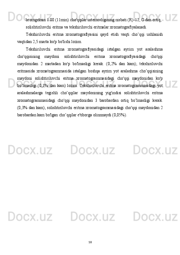 bromgeksin 1.00 (11min) cho'qqilar intensivligining nisbati (R)-12, O dan ortiq; 
solishtiriluvchi eritma va tekshiriluvchi eritmalar xromatografiyalanadi. 
Tekshiriluvchi   eritma   xromatografiyasini   qayd   etish   vaqti   cho’qqi   ushlanish
vaqtidan 2,5 marta ko'p bo'lishi lozim. 
Tekshiriluvchi   eritma   xromatografiyasidagi   istalgan   ayrim   yot   aralashma
cho'qqisining   maydoni   solishtiriluvchi   eritma   xromatografiyasidagi   cho'qqi
maydonidan   2   martadan   ko'p   bo'lmasligi   kerak.   (0,2%   dan   kam);   tekshiriluvchi
eritmasida   xromatogrammasida   istalgan   boshqa   ayrim   yot   aralashma   cho’qqisining
maydoni   solishtiriluvchi   eritma   xromatogrammasidagi   cho'qqi   maydonidan   ko'p
bo’lmasligi  (0,1% dan kam) lozim. Tekshiriluvchi  eritma xromatogrammasidagi  yot
aralashmalarga   tegishli   cho’qqilar   maydonining   yig'indisi   solishtiriluvchi   eritma
xromatogrammasidagi   cho'qqi   maydonidan   3   barobardan   ortiq   bo’lmasligi   kerak.
(0,3% dan kam), solishtiriluvchi eritma xromatogrammasidagi cho'qqi maydonidan 2
barobardan kam bo'lgan cho’qqilar e'tiborga olinnnaydi (0,05%).
18 