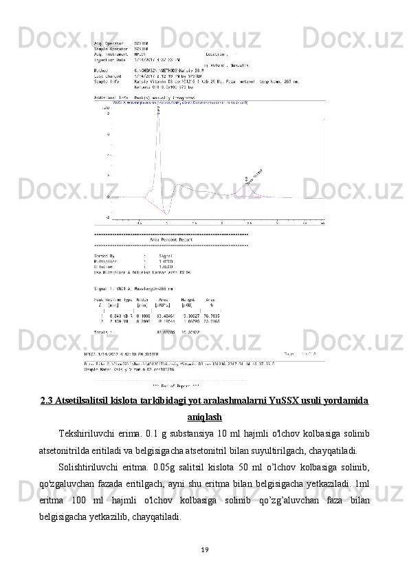 2.3 Atsetilsalitsil kislota tarkibidagi yot aralashmalarni YuSSX usuli yordamida
aniqlash
Tekshiriluvchi   erima.   0.1   g  substansiya   10   ml   hajmli   o'lchov   kolbasiga   solinib
atsetonitrilda eritiladi va belgisigacha atsetonitril bilan suyultirilgach, chayqatiladi. 
Solishtiriluvchi   eritma.   0.05g   salitsil   kislota   50   ml   o’lchov   kolbasiga   solinib,
qo'zgaluvchan  fazada  eritilgach,  ayni   shu  eritma  bilan belgisigacha   yetkaziladi.  1ml
eritma   100   ml   hajmli   o'lchov   kolbasiga   solinib   qo’zg’aluvchan   faza   bilan
belgisigacha yetkazilib, chayqatiladi. 
19 