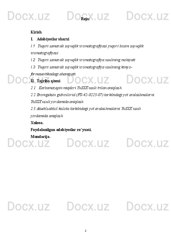 Reja:
Kirish
I. Adabiyotlar sharxi
I.1   Yuqori samarali suyuqlik xromatografiyasi yuqori bosim suyuqlik 
xromatografiyasi
I.2  Yuqori samarali suyuqlik xromatografiya usulining mohiyati
I.3  Yuqori samarali suyuqlik xromatografiya usulining kimyo- 
farmasevtikadagi ahamiyati.
II. Tajriba qismi
2.1     Karbamazepin miqdori YuSSX usuli trilan aniqlash 
2.2  Bromgeksin gidroxlorid (FS-42-0223-07) tarkibidagi yot aralashmalarni
YuSSX usuli yordamida aniqlash
2.3  Atsetilsalitsil kislota tarkibidagi yot aralashmalarni YuSSX usuli 
yordamida aniqlash
Xulosa.
Foydalanilgan adabiyotlar ro’yxati.
Mundarija.
2 