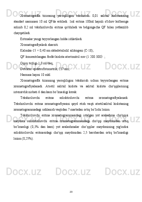 Xromatografik   tizimning   yaroqliligini   tekshirish.   0,01   salitsil   kislotasining
standart  namunasi  10 ml  QFda eritiladi. 1ml eritma 100ml  hajmli o'lchov kolbasiga
solinib   0,2   ml   tekshiriluvchi   eritma   qo'shiladi   va   belgisigacha   QF   bilan   yetkazilib
chayqatiladi. 
Eritmalar yangi tayyorlangan holda ishlatiladi. 
Xromatografiyalash sharoiti. 
Kalonka-15 × 0,40 sm oktadetsilsilil silikogeni (C-18); 
QF-konsentrlangan fosfat kislota-atsetonitril-suv  ( 1:200:300 ） ; 
Oqim tezligi-1,0 ml/daq; 
Detektor-spektrofotometrik, 237 nm; 
Namuna hajmi 10 mkl. 
Xromatografik   tizimning   yaroqliligini   tekshirish   uchun   tayyorlangan   eritma
xromatografiyalanadi.   Atsetil   salitsil   kislota   va   salitsil   kislota   cho'qqilarining
intensivlik nisbati 6 dan kam bo’lmasligi kerak. 
Tekshiriluvchi   eritma   solishtiriluvchi   eritma   xromatografiyalanadi.
Tekshiriluvchi   eritma   xromatografiyasini   qayd   etish   vaqti   atsetilsalitsil   kislotaning
xromatogrammadagi ushlanish vaqtidan 7 martadan ortiq bo’lishi lozim. 
Tekshiriluvchi   eritma   xromatogrammasidagi   istalgan   yot   aralashma   cho'qqisi
maydoni   solishtiriluvchi   eritma   xromatogrammasidagi   cho'qqi   maydonidan   ortiq
bo’lmasligi   (0,1%   dan   kam)   yot   aralashmalar   cho’qqilar   maydonining   yig'indisi
solishtiriluvchi   eritmasidagi   cho'qqi   maydonidan   2,5   barobardan   ortiq   bo'lmasligi
lozim (0,25%). 
20 