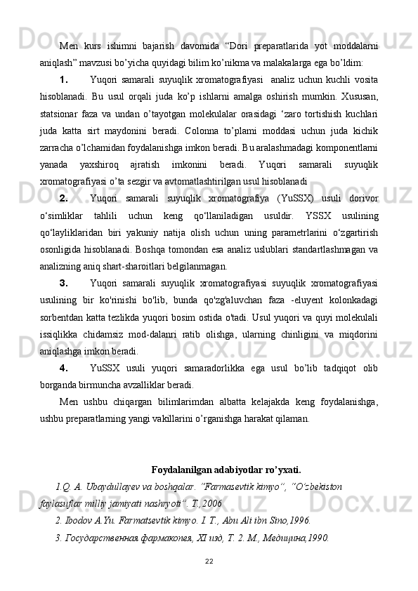 Men   kurs   ishimni   bajarish   davomida   “ Dori   preparatlarida   yot   moddalarni
aniqlash ” mavzusi bo’yicha quyidagi bilim ko’nikma va malakalarga ega bo’ldim:
1. Yuqori   samarali   suyuqlik   xromatografiyasi     analiz   uchun   kuchli   vosita
hisoblanadi.   Bu   usul   orqali   juda   ko’p   ishlarni   amalga   oshirish   mumkin.   Xususan,
statsionar   faza   va   undan   o’tayotgan   molekulalar   orasidagi   ‘zaro   tortishish   kuchlari
juda   katta   sirt   maydonini   beradi.   Colonna   to’plami   moddasi   uchun   juda   kichik
zarracha o’lchamidan foydalanishga imkon beradi. Bu aralashmadagi komponentlarni
yanada   yaxshiroq   ajratish   imkonini   beradi.   Yuqori   samarali   suyuqlik
xromatografiyasi o’ta sezgir va avtomatlashtirilgan usul hisoblanadi
2. Yuqori   samarali   suyuqlik   xromatografiya   (YuSSX)   usuli   dorivor
o‘simliklar   tahlili   uchun   keng   qo‘llaniladigan   usuldir.   Y SS X   usulining
qo‘layliklaridan   biri   yakuniy   natija   olish   uchun   uning   parametrlarini   o‘zgartirish
osonligida  hisoblanadi.  Boshqa  tomondan  esa  analiz  uslublari   standartlashmagan  va
analizning aniq shart-sharoitlari belgilanmagan.
3. Yuqori   samarali   suyuqlik   xromatografiyasi   suyuqlik   xromatografiyasi
usulining   bir   ko'rinishi   bo'lib,   bunda   qo'zg'aluvchan   faza   -eluyent   kolonkadagi
sorbentdan katta tezlikda yuqori bosim ostida o'tadi. Usul yuqori va quyi molekulali
issiqlikka   chidamsiz   mod-dalanri   ratib   olishga,   ularning   chinligini   va   miqdorini
aniqlashga imkon beradi.
4. YuSSX   usuli   yuqori   samaradorlikka   ega   usul   bo’lib   tadqiqot   olib
borganda birmuncha avzalliklar beradi.
Men   ushbu   chiqargan   bilimlarimdan   albatta   kelajakda   keng   foydalanishga,
ushbu preparatlarning yangi vakillarini o’rganishga harakat qilaman.
Foydalanilgan adabiyotlar ro’yxati.
1.Q. A. Ubaydullayev va boshqalar. “Farmasevtik kimyo”, “O’zbekiston 
faylasuflar milliy jamiyati nashryoti”. T.,2006
2. Ibodov A.Yu. Farmatsevtik kimyo. I. T., Abu Ali ibn Sino,1996.
3. Государственная фармакопея,  XI  изд, Т. 2. М., Медицина,1990.
22 