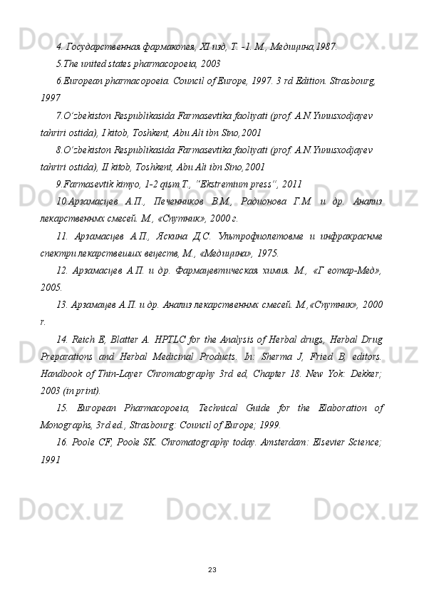 4. Государственная фармакопея,  XI  изд, Т. -1.  М., Медицина,1987.
5 .The united states pharmacopoeia, 2003
6 .European pharmacopoeia. Council of Europe, 1997. 3 rd Edition. Strasbourg, 
1997
7 .O’zbekiston Respublikasida Farmasevtika faoliyati (prof. A.N.Yunusxodjayev  
tahriri ostida), I kitob, Toshkent, Abu Ali ibn Sino,2001
8 .O’zbekiston Respublikasida Farmasevtika faoliyati (prof. A.N.Yunusxodjayev  
tahriri ostida), II kitob, Toshkent, Abu Ali ibn Sino,2001
9.Farmasevtik kimyo, 1-2 qism T., “Ekstremium press”, 2011
10.Арзамасцев   А.П.,   Печенников   В.М.,   Радионова   Г.М.   и   др.   Анализ
лекарственнмх смесей. М., «Спутник», 2000 г.
11.   Арзамасцев   А.П.,   Яскина   Д.С.   Уyтрофиолетовме   и   инфракраснме
спектри лекарствешшх вецеств, М., «Медицина», 1975.
12.   Арзамасцев   А.П.   и   др.   Фармацевтическая   химия.   М.,   «Г   еотар-Мед»,
2005.
13. Арзамацев А.П. и др. Анализ лекарственнмх смесей. М.,«Спутник», 2000
r .
14.   Reich   E,   Blatter   A.   HPTLC   for   the   Analysis   of   Herbal   drugs,   Herbal   Drug
Preparations   and   Herbal   Medicinal   Products.   In:   Sherma   J,   Fried   B,   editors.
Handbook   of   Thin-Layer   Chromatography   3rd   ed,   Chapter   18.   New   Yok:   Dekker;
2003 (in print).
15.   European   Pharmacopoeia,   Technical   Guide   for   the   Elaboration   of
Monographs, 3rd ed., Strasbourg: Council of Europe; 1999.
16.   Poole CF, Poole SK. Chromatography today. Amsterdam: Elsevier Science;
1991
23 