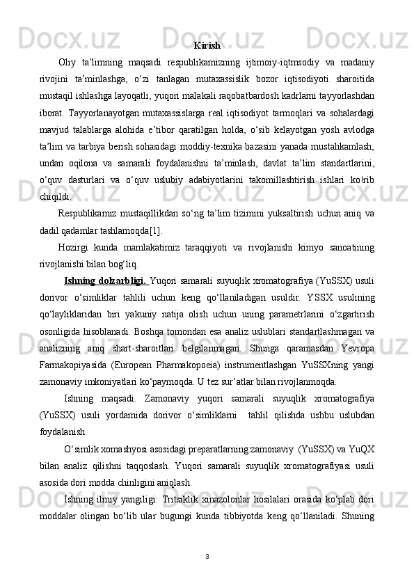 Kirish
Oliy   ta’limning   maqsadi   respublikamizning   ijtimoiy-iqtmsodiy   va   madaniy
rivojini   ta’minlashga,   o‘zi   tanlagan   mutaxassislik   bozor   iqtisodiyoti   sharoitida
mustaqil ishlashga layoqatli, yuqori malakali raqobatbardosh kadrlarni tayyorlashdan
iborat.   Tayyorlanayotgan   mutaxassislarga   real   iqtisodiyot   tarmoqlari   va   sohalardagi
mavjud   talablarga   alohida   e’tibor   qaratilgan   holda,   o‘sib   kelayotgan   yosh   avlodga
ta’lim va tarbiya berish sohasidagi  moddiy-texnika bazasini  yanada mustahkamlash,
undan   oqilona   va   samarali   foydalanishni   ta’minlash,   davlat   ta’lim   standartlarini,
o‘quv   dasturlari   va   o‘quv   uslubiy   adabiyotlarini   takomillashtirish   ishlari   kо!rib
chiqildi.
Respublikamiz   mustaqillikdan   so‘ng   ta’lim   tizimini   yuksaltirish   uchun   aniq   va
dadil qadamlar tashlamoqda[1].  
Hozirgi   kunda   mamlakatimiz   taraqqiyoti   va   rivojlanishi   kimyo   sanoatining
rivojlanishi bilan bog‘liq.
Ishning dolzarbligi.   Yuqori samarali suyuqlik xromatografiya (YuSSX) usuli
dorivor   o‘simliklar   tahlili   uchun   keng   qo‘llaniladigan   usuldir.   Y SS X   usulining
qo‘layliklaridan   biri   yakuniy   natija   olish   uchun   uning   parametrlarini   o‘zgartirish
osonligida  hisoblanadi.  Boshqa  tomondan  esa  analiz  uslublari   standartlashmagan  va
analizning   aniq   shart-sharoitlari   belgilanmagan.   Shunga   qaramasdan   Yevropa
Farmakopiyasida   (European   Pharmakopoeia)   instrumentlashgan   YuSSXning   yangi
zamonaviy imkoniyatlari ko‘paymoqda. U tez sur’atlar bilan rivojlanmoqda. 
Ishning   maqsadi.   Zamonaviy   yuqori   samarali   suyuqlik   xromatografiya
(YuSSX)   usuli   yordamida   dorivor   o‘simliklarni     tahlil   qilishda   ushbu   uslubdan
foydalanish.
O‘simlik xomashyosi asosidagi preparatlarning zamonaviy  (YuSSX) va YuQX
bilan   analiz   qilishni   taqqoslash.   Yuqori   samarali   suyuqlik   xromatografiyasi   usuli
asosida dori modda chinligini aniqlas h.
Ishning   ilmiy   yangiligi:   Tritsiklik   xinazolonlar   hosilalari   orasida   ko‘plab   dori
moddalar   olingan   bo‘lib   ular   bugungi   kunda   tibbiyotda   keng   qo‘llaniladi.   Shuning
3 