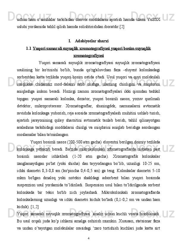 uchun   ham   o‘simliklar   tarkibidan   dorivor   moddalarni   ajratish   hamda   ularni   YuSSX
uslubi yordamida tahlil qilish hamda solishtirishdan iboratdir.[2]
I. Adabiyotlar sharxi
1.1 Yuqori samarali suyuqlik xromatografiyasi yuqori bosim suyuqlik   
xromatografiyasi
                      Yuqori   samarali   suyuqlik   xromatografiyasi   suyuqlik   xromatografiyasi
usulining   bir   ko'rinishi   bo'lib,   bunda   qo'zg'aluvchan   faza   -eluyent   kolonkadagi
sorbentdan katta tezlikda yuqori bosim ostida o'tadi. Usul yuqori va quyi molekulali
issiqlikka   chidamsiz   mod-dalanri   ratib   olishga,   ularning   chinligini   va   miqdorini
aniqlashga   imkon   beradi.   Hozirgi   zamon   xromatografiyalari   ikki   qismdan   tashkil
topgan:   yuqori   samarali   kolonka,   dozator,   yuqori   bosimli   nasos,   yozuv   qurilmali
detektor,   mikroprotsessor.   Xromatograflar,   shuningdek,   namunalarni   avtomatik
ravishda kolonkaga yuborish, reja asosida xromatografiyalash muhitini ushlab turish,
ajratish   jarayonining   qulay   sharoitini   avtomatik   tanlab   berish,   tahlil   qilinayotgan
aralashma   tarkibidagi   moddalarni   chinlgi   va   miqdorini   aniqlab   berishga   asoslangan
moslamalar bilan ta'minlangan. 
             Yuqori bosimli nasos (200-500 atm gacha) eluyentni berilgan doimiy tezlikda
kolonkaga   yetkazib   beradi.   Ba'zida   mikrokolonkali   xfomatograflarda   nisbatan   past
bosimli   nasoslar   ishlatiladi   (1-20   atm   gacha).   Xromatografik   kolonkalar
zanglamaydigan   po'lat   (yoki   shisha)   dan   tayyorlangan   bo’lib,   uzunligi   10-25   sm,
ichki   diametri   0,3-0,8  sm   (ko'pincha   0,4-0,5  sm)   ga  teng.   Kolonkalar   diametri   5-10
mkm   bo'lgan   dmaloq   yoki   notekis   shakldagi   adsorbent   bilan   yuqori   bosimda
suspenzion   usul   yordamida   to’ldiriladi.   Suspension   usul   bilan   to’ldirilganda  sorbent
kolonkada   bir   tekis   bo'lib   zich   joylashadi.   Mikrokolonkali   xromatograflarda
kolonkaIarning   uzunligi   va   ichki   diametri   kichik   bo'ladi   (0,1-0,2   sm   va   undan   ham
kichik). [1,2]
Yuqori   samarali   suyuqlik   xromatografiyasi     analiz   uchun   kuchli   vosita   hisoblanadi.
Bu usul  orqali  juda ko’p ishlarni  amalga oshirish  mumkin. Xususan,  statsionar  faza
va   undan   o’tayotgan   molekulalar   orasidagi   ‘zaro   tortishish   kuchlari   juda   katta   sirt
4 