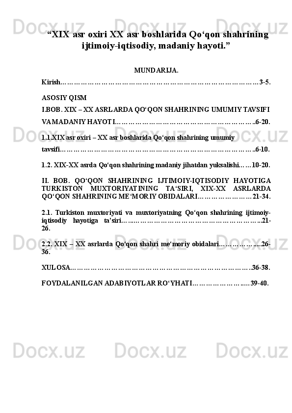 “XIX asr oxiri XX asr boshlarida Qo‘qon shahrining
ijtimoiy-iqtisodiy, madaniy hayoti.”
MUNDARIJA.
Kirish……………………………………………………………………………3-5.
ASOSIY QISM
I.BOB. XIX – XX ASRLARDA QO‘QON SHAHRINING UMUMIY TAVSIFI
VA MADANIY HAYOTI……………………………………………………..6-20.
1.1.XIX asr oxiri – XX asr boshlarida Qo‘qon shahrining umumiy 
tavsifi…………………………………………………………………………..6-10.
1.2. XIX-XX asrda Qo‘qon shahrining madaniy jihatdan yuksalishi……10-20.
II.   BOB.   QO‘QON   SHAHRINING   IJTIMOIY-IQTISODIY   HAYOTIGA
TURKISTON   MUXTORIYATINING   TA‘SIRI,   XIX-XX   ASRLARDA
QO‘QON SHAHRINING ME‘MORIY OBIDALARI……………………21-34.
2.1.   Turkiston   muxtoriyati   va   muxtoriyatning   Qo‘qon   shahrining   ijtimoiy-
iqtisodiy   hayotiga   ta’siri…...………………………………………………...21-
26.
2.2.   XIX   –   XX   asrlarda   Qo‘qon   shahri   me‘moriy   obidalari…………….....26-
36.
XULOSA……………………………………………………………………..36-38.
FOYDALANILGAN ADABIYOTLAR RO‘YHATI…………………..…39-40.