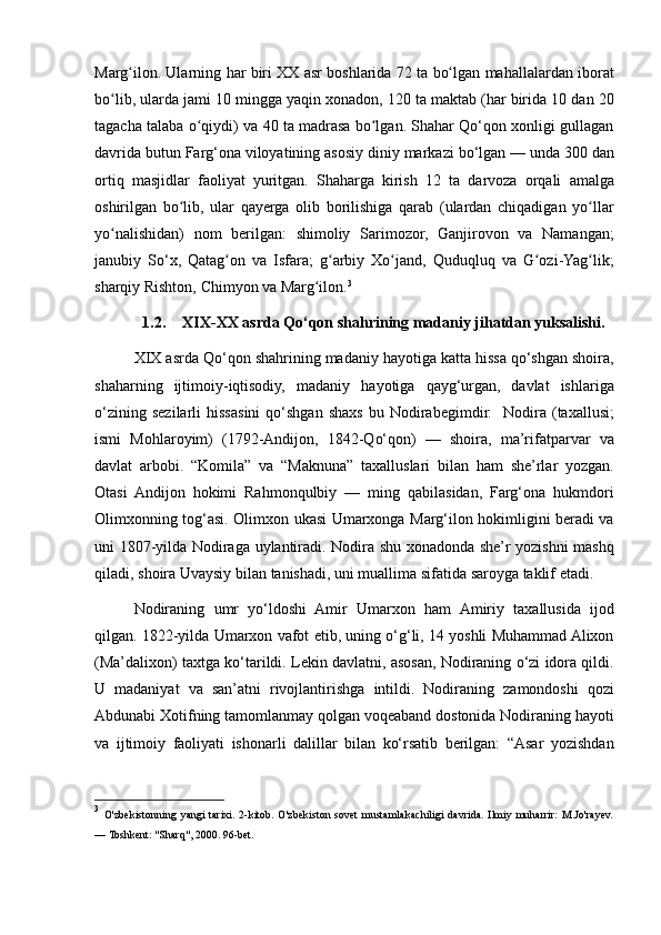 Marg ilon. Ularning	 har	 biri	 XX	 asr	 boshlarida	 72	 ta	 bo lgan	 mahallalardan	 iborat	ʻ ʻ
bo lib,
 ularda	 jami	 10	 mingga	 yaqin	 xonadon,	 120	 ta	 maktab	 (har	 birida	 10	 dan	 20	ʻ
tagacha	
 talaba	 o qiydi)	 va	 40	 ta	 madrasa	 bo lgan.	 Shahar	 Qo‘qon	 xonligi	 gullagan	ʻ ʻ
davrida	
 butun	 Farg‘ona	 viloyatining	 asosiy	 diniy	 markazi	 bo‘lgan   —	 unda	 300	 dan
ortiq	
 masjidlar	 faoliyat	 yuritgan.	 Shaharga	 kirish	 12	 ta	 darvoza	 orqali	 amalga
oshirilgan	
 bo lib,	 ular	 qayerga	 olib	 borilishiga	 qarab	 (ulardan	 chiqadigan	 yo llar	ʻ ʻ
yo nalishidan)
 nom	 berilgan:	 shimoliy	 Sarimozor,	 Ganjirovon	 va	 Namangan;	ʻ
janubiy	
 So‘x,	 Qatag on	 va	 Isfara;	 g arbiy	 Xo jand,	 Quduqluq	 va	 G ozi-Yag lik;	ʻ ʻ ʻ ʻ ʻ
sharqiy	
 Rishton,	 Chimyon	 va	 Marg ilon.	ʻ 3
1.2. XIX-XX asrda Qo‘qon shahrining madaniy jihatdan yuksalishi.
XIX	
 asrda	 Qo‘qon	 shahrining	 madaniy	 hayotiga	 katta	 hissa	 qo‘shgan	 shoira,
shaharning	
 ijtimoiy-iqtisodiy,	 madaniy	 hayotiga	 qayg‘urgan,	 davlat	 ishlariga
o‘zining	
 sezilarli	 hissasini	 qo‘shgan	 shaxs	 bu	 Nodirabegimdir.	  Nodira	 (taxallusi;
ismi	
 Mohlaroyim)	 (1792-Andijon,	 1842-Qo‘qon)	 —	 shoira,	 ma’rifatparvar	 va
davlat	
 arbobi.	 “Komila”	 va	 “Maknuna”	 taxalluslari	 bilan	 ham	 she’rlar	 yozgan.
Otasi	
 Andijon	 hokimi	 Rahmonqulbiy	 —	 ming	 qabilasidan,	 Farg‘ona	 hukmdori
Olimxonning	
 tog‘asi.	 Olimxon	 ukasi	 Umarxonga	 Marg‘ilon	 hokimligini	 beradi	 va
uni	
 1807-yilda	 Nodiraga	 uylantiradi.	 Nodira	 shu	 xonadonda	 she’r	 yozishni	 mashq
qiladi,	
 shoira	 Uvaysiy	 bilan	 tanishadi,	 uni	 muallima	 sifatida	 saroyga	 taklif	 etadi.
Nodiraning	
 umr	 yo‘ldoshi	 Amir	 Umarxon	 ham	 Amiriy	 taxallusida	 ijod
qilgan.	
 1822-yilda	 Umarxon	 vafot	 etib,	 uning	 o‘g‘li,	 14	 yoshli	 Muhammad	 Alixon
(Ma’dalixon)	
 taxtga	 ko‘tarildi.	 Lekin	 davlatni,	 asosan,	 Nodiraning	 o‘zi	 idora	 qildi.
U	
 madaniyat	 va	 san’atni	 rivojlantirishga	 intildi.	 Nodiraning	 zamondoshi	 qozi
Abdunabi	
 Xotifning	 tamomlanmay	 qolgan	 voqeaband	 dostonida	 Nodiraning	 hayoti
va	
 ijtimoiy	 faoliyati	 ishonarli	 dalillar	 bilan	 ko‘rsatib	 berilgan:	 “Asar	 yozishdan
3
  O'zbekistonning	
 yangi	 tarixi.	 2-kitob.	 O'zbekiston	 sovet	 mustamlakachiligi	 davrida.	 Ilmiy	 muharrir:	 M.Jo'rayev.
—	
 Toshkent:	 "Sharq",	 2000.	 96-bet. 