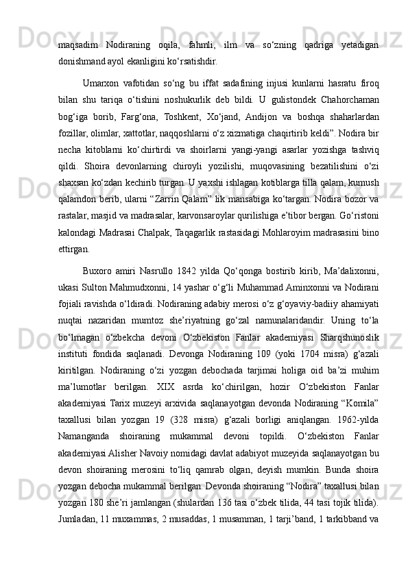 maqsadim Nodiraning	 oqila,	 fahmli,	 ilm	 va	 so‘zning	 qadriga	 yetadigan
donishmand	
 ayol	 ekanligini	 ko‘rsatishdir.
Umarxon	
 vafotidan	 so‘ng	 bu	 iffat	 sadafining	 injusi	 kunlarni	 hasratu	 firoq
bilan	
 shu	 tariqa	 o‘tishini	 noshukurlik	 deb	 bildi.	 U	 gulistondek	 Chahorchaman
bog‘iga	
 borib,	 Farg‘ona,	 Toshkent,	 Xo‘jand,	 Andijon	 va	 boshqa	 shaharlardan
fozillar,	
 olimlar,	 xattotlar,	 naqqoshlarni	 o‘z	 xizmatiga	 chaqirtirib	 keldi”.	 Nodira	 bir
necha	
 kitoblarni	 ko‘chirtirdi	 va	 shoirlarni	 yangi-yangi	 asarlar	 yozishga	 tashviq
qildi.	
 Shoira	 devonlarning	 chiroyli	 yozilishi,	 muqovasining	 bezatilishini	 o‘zi
shaxsan	
 ko‘zdan	 kechirib	 turgan.	 U	 yaxshi	 ishlagan	 kotiblarga	 tilla	 qalam,	 kumush
qalamdon	
 berib,	 ularni	 “Zarrin	 Qalam”	 lik	 mansabiga	 ko‘targan.	 Nodira	 bozor	 va
rastalar,	
 masjid	 va	 madrasalar,	 karvonsaroylar	 qurilishiga	 e’tibor	 bergan.	 Go‘ristoni
kalondagi	
 Madrasai	 Chalpak,	 Taqagarlik	 rastasidagi	 Mohlaroyim	 madrasasini	 bino
ettirgan.	
 
Buxoro	
 amiri	 Nasrullo	 1842	 yilda	 Qo‘qonga	 bostirib	 kirib,	 Ma’dalixonni,
ukasi	
 Sulton	 Mahmudxonni,	 14	 yashar	 o‘g‘li	 Muhammad	 Aminxonni	 va	 Nodirani
fojiali	
 ravishda	 o‘ldiradi.	 Nodiraning	 adabiy	 merosi	 o‘z	 g‘oyaviy-badiiy	 ahamiyati
nuqtai	
 nazaridan	 mumtoz	 she’riyatning	 go‘zal	 namunalaridandir.	 Uning	 to‘la
bo‘lmagan	
 o‘zbekcha	 devoni	 O‘zbekiston	 Fanlar	 akademiyasi	 Sharqshunoslik
instituti	
 fondida	 saqlanadi.	 Devonga	 Nodiraning	 109	 (yoki	 1704	 misra)	 g‘azali
kiritilgan.	
 Nodiraning	 o‘zi	 yozgan	 debochada	 tarjimai	 holiga	 oid	 ba’zi	 muhim
ma’lumotlar	
 berilgan.	 XIX	 asrda	 ko‘chirilgan,	 hozir	 O‘zbekiston	 Fanlar
akademiyasi	
 Tarix	 muzeyi	 arxivida	 saqlanayotgan	 devonda	 Nodiraning	 “Komila”
taxallusi	
 bilan	 yozgan	 19	 (328	 misra)	 g‘azali	 borligi	 aniqlangan.	 1962-yilda
Namanganda	
 shoiraning	 mukammal	 devoni	 topildi.	 O‘zbekiston	 Fanlar
akademiyasi	
 Alisher	 Navoiy	 nomidagi	 davlat	 adabiyot	 muzeyida	 saqlanayotgan	 bu
devon	
 shoiraning	 merosini	 to‘liq	 qamrab	 olgan,	 deyish	 mumkin.	 Bunda	 shoira
yozgan	
 debocha	 mukammal	 berilgan.	 Devonda	 shoiraning	 “Nodira”	 taxallusi	 bilan
yozgan	
 180	 she’ri	 jamlangan	 (shulardan	 136	 tasi	 o‘zbek	 tilida,	 44	 tasi	 tojik	 tilida).
Jumladan,	
 11	 muxammas,	 2 musaddas,	 1 musamman,	 1 tarji’band,	 1 tarkibband	 va 