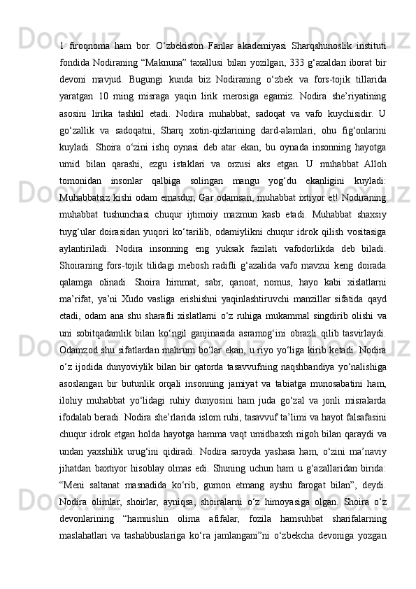 1 firoqnoma	 ham	 bor.	 O‘zbekiston	 Fanlar	 akademiyasi	 Sharqshunoslik	 instituti
fondida	
 Nodiraning	 “Maknuna”	 taxallusi	 bilan	 yozilgan,	 333	 g‘azaldan	 iborat	 bir
devoni	
 mavjud.	 Bugungi	 kunda	 biz	 Nodiraning	 o‘zbek	 va	 fors-tojik	 tillarida
yaratgan	
 10	 ming	 misraga	 yaqin	 lirik	 merosiga	 egamiz.	 Nodira	 she’riyatining
asosini	
 lirika	 tashkil	 etadi.	 Nodira	 muhabbat,	 sadoqat	 va	 vafo	 kuychisidir.	 U
go‘zallik	
 va	 sadoqatni,	 Sharq	 xotin-qizlarining	 dard-alamlari,	 ohu	 fig‘onlarini
kuyladi.	
 Shoira	 o‘zini	 ishq	 oynasi	 deb	 atar	 ekan,	 bu	 oynada	 insonning	 hayotga
umid	
 bilan	 qarashi,	 ezgu	 istaklari	 va	 orzusi	 aks	 etgan.	 U	 muhabbat	 Alloh
tomonidan	
 insonlar	 qalbiga	 solingan	 mangu	 yog‘du	 ekanligini	 kuyladi:
Muhabbatsiz	
 kishi	 odam	 emasdur,	 Gar	 odamsan,	 muhabbat	 ixtiyor	 et!	 Nodiraning
muhabbat	
 tushunchasi	 chuqur	 ijtimoiy	 mazmun	 kasb	 etadi.	 Muhabbat	 shaxsiy
tuyg‘ular	
 doirasidan	 yuqori	 ko‘tarilib,	 odamiylikni	 chuqur	 idrok	 qilish	 vositasiga
aylantiriladi.	
 Nodira	 insonning	 eng	 yuksak	 fazilati	 vafodorlikda	 deb	 biladi.
Shoiraning	
 fors-tojik	 tilidagi	 mebosh	 radifli	 g‘azalida	 vafo	 mavzui	 keng	 doirada
qalamga	
 olinadi.	 Shoira	 himmat,	 sabr,	 qanoat,	 nomus,	 hayo	 kabi	 xislatlarni
ma’rifat,	
 ya’ni	 Xudo	 vasliga	 erishishni	 yaqinlashtiruvchi	 manzillar	 sifatida	 qayd
etadi,	
 odam	 ana	 shu	 sharafli	 xislatlarni	 o‘z	 ruhiga	 mukammal	 singdirib	 olishi	 va
uni	
 sobitqadamlik	 bilan	 ko‘ngil	 ganjinasida	 asramog‘ini	 obrazli	 qilib	 tasvirlaydi.
Odamzod	
 shu	 sifatlardan	 mahrum	 bo‘lar	 ekan,	 u riyo	 yo‘liga	 kirib	 ketadi.	 Nodira
o‘z	
 ijodida	 dunyoviylik	 bilan	 bir	 qatorda	 tasavvufning	 naqshbandiya	 yo‘nalishiga
asoslangan	
 bir	 butunlik	 orqali	 insonning	 jamiyat	 va	 tabiatga	 munosabatini	 ham,
ilohiy	
 muhabbat	 yo‘lidagi	 ruhiy	 dunyosini	 ham	 juda	 go‘zal	 va	 jonli	 misralarda
ifodalab	
 beradi.	 Nodira	 she’rlarida	 islom	 ruhi,	 tasavvuf	 ta’limi	 va	 hayot	 falsafasini
chuqur	
 idrok	 etgan	 holda	 hayotga	 hamma	 vaqt	 umidbaxsh	 nigoh	 bilan	 qaraydi	 va
undan	
 yaxshilik	 urug‘ini	 qidiradi.	 Nodira	 saroyda	 yashasa	 ham,	 o‘zini	 ma’naviy
jihatdan	
 baxtiyor	 hisoblay	 olmas	 edi.	 Shuning	 uchun	 ham	 u g‘azallaridan	 birida:
“Meni	
 saltanat	 masnadida	 ko‘rib,	 gumon	 etmang	 ayshu	 farogat	 bilan”,	 deydi.
Nodira	
 olimlar,	 shoirlar,	 ayniqsa,	 shoiralarni	 o‘z	 himoyasiga	 olgan.	 Shoira	 o‘z
devonlarining	
 “hamnishin	 olima	 afifalar,	 fozila	 hamsuhbat	 sharifalarning
maslahatlari	
 va	 tashabbuslariga	 ko‘ra	 jamlangani”ni	 o‘zbekcha	 devoniga	 yozgan 