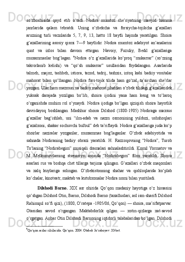 so‘zboshisida qayd	 etib	 o‘tadi.	 Nodira	 mumtoz	 she’riyatning	 mavjud	 hamma
janrlarida	
 qalam	 tebratdi.	 Uning	 o‘zbekcha	 va	 forsiycha-tojikcha	 g‘azallari
aruzning	
 turli	 vaznlarida	 5,	 7,	 9,	 13,	 hatto	 18	 baytli	 hajmda	 yaratilgan.	 Shoira
g‘azallarining	
 asosiy	 qismi	 7—9	 baytlidir.	 Nodira	 mumtoz	 adabiyot	 an’analarini
qunt	
 va	 ixlos	 bilan	 davom	 ettirgan.	 Navoiy,	 Fuzuliy,	 Bedil	 g‘azallariga
muxammaslar	
 bog‘lagan.	  4
Nodira	 o‘z	 g‘azallarida	 ko‘proq	 “mukarrar”	 (so‘zning
takrorlanib	
 kelishi)	 va	 “qo‘sh	 mukarrar”	 usullaridan	 foydalangan.	 Asarlarida
talmeh,	
 majoz,	 tashbeh,	 istiora,	 tazod,	 tadrij,	 tashxis,	 intoq	 kabi	 badiiy	 vositalar
mahorat	
 bilan	 qo‘llangan.	 Nodira	 fors-tojik	 tilida	 ham	 go‘zal,	 ta’sirchan	 she’rlar
yozgan.	
 Ular	 ham	 mazmun	 va	 badiiy	 mahorat	 jihatdan	 o‘zbek	 tilidagi	 g‘azallaridek
yuksak	
 darajada	 yozilgan	 bo‘lib,	 shoira	 ijodini	 yana	 ham	 keng	 va	 to‘laroq
o‘rganishda	
 muhim	 rol	 o‘ynaydi.	 Nodira	 ijodiga	 bo‘lgan	 qiziqish	 shoira	 hayotlik
davridayoq	
 boshlangan.	 Mashhur	 shoira	 Dilshod	 (1800-1905)	 Nodiraga	 maxsus
g‘azallar	
 bag‘ishlab,	 uni	 “ilm-adab	 va	 nazm	 osmonining	 yulduzi,	 ushshoqlari
g‘azalxoni,	
 shakar	 sochuvchi	 bulbul”	 deb	 ta’riflaydi.	 Nodira	 g‘azallariga	 juda	 ko‘p
shoirlar	
 naziralar	 yozganlar,	 muxammas	 bog‘laganlar.	 O‘zbek	 adabiyotida	 va
sahnada	
 Nodiraning	 badiiy	 obrazi	 yaratildi.	 H.	 Razzoqovning	 “Nodira”,	 Turob
To‘laning	
 “Nodirabegim”	 musiqali	 dramalari	 sahnalashtirildi.	 Komil	 Yormatov	 va
M.	
 Melkumovlarning	 stsenariysi	 asosida	 “Nodirabegim”	 filmi	 yaratildi.	 Shoira
asarlari	
 rus	 va	 boshqa	 chet	 tillarga	 tarjima	 qilingan.	 G‘azallari	 o‘zbek	 maqomlari
va	
 xalq	 kuylariga	 solingan.	 O‘zbekistonning	 shahar	 va	 qishloqlarida	 ko‘plab
ko‘chalar,	
 kinoteatr,	 maktab	 va	 kutubxonalar	 Nodira	 nomi	 bilan	 yuritiladi.
Dilshodi   Barno.   XIX	
 asr	 ohirida	 Qo‘qon	 madaniy	 hayotiga	 o‘z	 hissasini
qo‘shgan	
 Dilshod	 Otin,	 Barno,	 Dilshodi	 Barno	 (taxalluslari;	 asl	 ism-sharifi	 Dilshod
Rahimqul	
 so‘fi	 qizi),	 (1800,	 O‘ratepa	 -1905/06,	 Qo‘qon)	 —	 shoira,	 ma’rifatparvar.
Otasidan	
 savod	 o‘rgangan.	 Maktabdorlik	 qilgan	 —	 xotin-qizlarga	 xat-savod
o‘rgatgan.	
 Anbar	 Otin	 Dilshodi	 Barnoning	 iqtidorli	 talabalaridan	 bo‘lgan.	 Dilshodi
4
Qo qon	
 asrlar	 silsilasida.	 Qo qon.	 2004.	 Otabek	 Jo raboyev.	 33-bet.	ʻ ʻ ʻ 