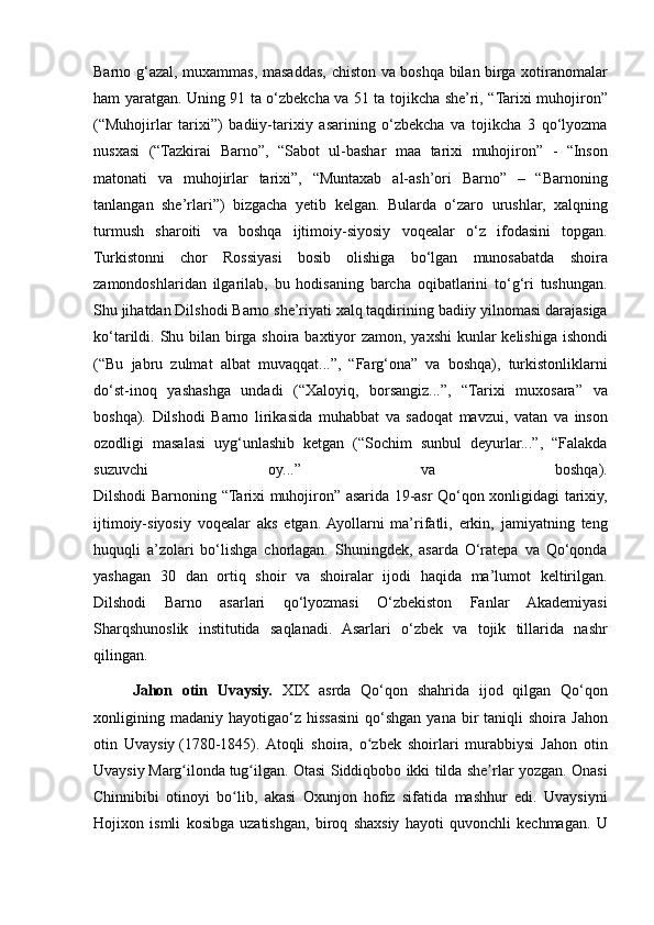 Barno g‘azal,	 muxammas,	 masaddas,	 chiston	 va	 boshqa	 bilan	 birga	 xotiranomalar
ham	
 yaratgan.	 Uning	 91	 ta	 o‘zbekcha	 va	 51	 ta	 tojikcha	 she’ri,	 “Tarixi	 muhojiron”
(“Muhojirlar	
 tarixi”)	 badiiy-tarixiy	 asarining	 o‘zbekcha	 va	 tojikcha	 3 qo‘lyozma
nusxasi	
 (“Tazkirai	 Barno”,	 “Sabot	 ul-bashar	 maa	 tarixi	 muhojiron”	 - “Inson
matonati	
 va	 muhojirlar	 tarixi”,	 “Muntaxab	 al-ash’ori	 Barno”	 –	 “Barnoning
tanlangan	
 she’rlari”)	 bizgacha	 yetib	 kelgan.	 Bularda	 o‘zaro	 urushlar,	 xalqning
turmush	
 sharoiti	 va	 boshqa	 ijtimoiy-siyosiy	 voqealar	 o‘z	 ifodasini	 topgan.
Turkistonni	
 chor	 Rossiyasi	 bosib	 olishiga	 bo‘lgan	 munosabatda	 shoira
zamondoshlaridan	
 ilgarilab,	 bu	 hodisaning	 barcha	 oqibatlarini	 to‘g‘ri	 tushungan.
Shu	
 jihatdan	 Dilshodi	 Barno	 she’riyati	 xalq	 taqdirining	 badiiy	 yilnomasi	 darajasiga
ko‘tarildi.	
 Shu	 bilan	 birga	 shoira	 baxtiyor	 zamon,	 yaxshi	 kunlar	 kelishiga	 ishondi
(“Bu	
 jabru	 zulmat	 albat	 muvaqqat...”,	 “Farg‘ona”	 va	 boshqa),	 turkistonliklarni
do‘st-inoq	
 yashashga	 undadi	 (“Xaloyiq,	 borsangiz...”,	 “Tarixi	 muxosara”	 va
boshqa).	
 Dilshodi	 Barno	 lirikasida	 muhabbat	 va	 sadoqat	 mavzui,	 vatan	 va	 inson
ozodligi	
 masalasi	 uyg‘unlashib	 ketgan	 (“Sochim	 sunbul	 deyurlar...”,	 “Falakda
suzuvchi	
 	oy...”	 	va	 	boshqa).
Dilshodi	
 Barnoning	 “Tarixi	 muhojiron”	 asarida	 19-asr	 Qo‘qon	 xonligidagi	 tarixiy,
ijtimoiy-siyosiy	
 voqealar	 aks	 etgan.	 Ayollarni	 ma’rifatli,	 erkin,	 jamiyatning	 teng
huquqli	
 a’zolari	 bo‘lishga	 chorlagan.	 Shuningdek,	 asarda	 O‘ratepa	 va	 Qo‘qonda
yashagan	
 30	 dan	 ortiq	 shoir	 va	 shoiralar	 ijodi	 haqida	 ma’lumot	 keltirilgan.
Dilshodi	
 Barno	 asarlari	 qo‘lyozmasi	 O‘zbekiston	 Fanlar	 Akademiyasi
Sharqshunoslik	
 institutida	 saqlanadi.	 Asarlari	 o‘zbek	 va	 tojik	 tillarida	 nashr
qilingan.
Jahon   otin   Uvaysiy.   XIX	
 asrda	 Qo‘qon	 shahrida	 ijod	 qilgan	 Qo‘qon
xonligining	
 madaniy	 hayotigao‘z	 hissasini	 qo‘shgan	 yana	 bir	 taniqli	 shoira	 Jahon
otin	
 Uvaysiy   (1780-1845).	 Atoqli	 shoira,	 o zbek	 shoirlari	 murabbiysi	 Jahon	 otin	ʻ
Uvaysiy   Marg ilonda	
ʻ   tug ilgan.	 Otasi	 Siddiqbobo	 ikki	 tilda	 she rlar	 yozgan.	 Onasi	ʻ ʼ
Chinnibibi	
 otinoyi	 bo lib,	 akasi	 Oxunjon	 hofiz	 sifatida	 mashhur	 edi.	 Uvaysiyni	ʻ
Hojixon	
 ismli	 kosibga	 uzatishgan,	 biroq	 shaxsiy	 hayoti	 quvonchli	 kechmagan.	 U 