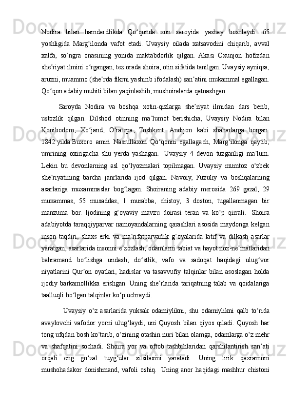 Nodira bilan	 hamdardlikda	 Qo qonda	 xon	 saroyida	 yashay	 boshlaydi.	 65	ʻ
yoshligida	
 Marg ilonda	 vafot	 etadi.	 Uvaysiy	 oilada	 xatsavodini	 chiqarib,	 avval	ʻ
xalfa,	
 so ngra	 onasining	 yonida	 maktabdorlik	 qilgan.	 Akasi	 Oxunjon	 hofizdan	ʻ
she riyat
 ilmini	 o rgangan,	 tez	 orada	 shoira,	 otin	 sifatida	 tanilgan.	 Uvaysiy	 ayniqsa,	ʼ ʻ
aruzni,	
 muammo	 (she rda	 fikrni	 yashirib	 ifodalash)	 san atini	 mukammal	 egallagan.	ʼ ʼ
Qo qon	
 adabiy	 muhiti	 bilan	 yaqinlashib,	 mushoiralarda	 qatnashgan.	 	ʻ
Saroyda	
 Nodira	 va	 boshqa	 xotin-qizlarga	 she riyat	 ilmidan	 dars	 berib,	ʼ
ustozlik	
 qilgan.	 Dilshod	 otinning	 ma lumot	 berishicha,	 Uvaysiy	 Nodira	 bilan	ʼ
Konibodom,	
 Xo jand,	 O ratepa,	 Toshkent,	 Andijon	 kabi	 shaharlarga	 borgan.	ʻ ʻ
1842   yilda   Buxoro
 amiri	 Nasrullaxon	 Qo qonni	 egallagach,	 Marg ilonga	 qaytib,	ʻ ʻ
umrining	
 oxirigacha	 shu	 yerda	 yashagan.    	Uvaysiy	 4 devon	 tuzganligi	 ma lum.	ʼ
Lekin	
 bu	 devonlarning	 asl	 qo lyozmalari	 topilmagan.	 Uvaysiy	 mumtoz	 o zbek	ʻ ʻ
she riyatining	
 barcha	 janrlarida	 ijod	 qilgan.	 Navoiy,	 Fuzuliy	 va	 boshqalarning	ʼ
asarlariga	
 muxammaslar	 bog lagan.	 Shoiraning	 adabiy	 merosida	 269	 gazal,	 29	ʻ
muxammas,	
 55	 musaddas,	 1 murabba,	 chistoy,	 3 doston,	 tugallanmagan	 bir
manzuma	
 bor.	 Ijodining	 g oyaviy	 mavzu	 doirasi	 teran	 va	 ko p	 qirrali.	ʻ ʻ    	Shoira
adabiyotda	
 taraqqiyparvar	 namoyandalarning	 qarashlari	 asosida	 maydonga	 kelgan
inson	
 taqdiri,	 shaxs	 erki	 va	 ma rifatparvarlik	 g oyalarida	 latif	 va	 dilkash	 asarlar	ʼ ʻ
yaratgan,	
 asarlarida	 insonni	 e zozlash,	 odamlarni	 tabiat	 va	 hayot	 noz-ne matlaridan	ʼ ʼ
bahramand	
 bo lishga	 undash,	 do stlik,	 vafo	 va	 sadoqat	 haqidagi	 ulug vor	ʻ ʻ ʻ
niyatlarini	
 Qur on	 oyatlari,	 hadislar	 va	 tasavvufiy	 talqinlar	 bilan	 asoslagan	 holda	ʼ
ijodiy	
 barkamollikka	 erishgan.	 Uning	 she rlarida	 tariqatning	 talab	 va	 qoidalariga	ʼ
taalluqli	
 bo lgan	 talqinlar	 ko p	 uchraydi.	ʻ ʻ
   	
Uvaysiy	 o z	 asarlarida	 yuksak	 odamiylikni,	 shu	 odamiylikni	 qalb	 to rida	ʻ ʻ
avaylovchi	
 vafodor	 yorni	 ulug laydi,	 uni	 Quyosh	 bilan	 qiyos	 qiladi.	 Quyosh	 har	ʻ
tong	
 ufqdan	 bosh	 ko tarib,	 o zining	 otashin	 nuri	 bilan	 olamga,	 odamlarga	 o z	 mehr	ʻ ʻ ʻ
va	
 shafqatini	 sochadi.	 Shoira	 yor	 va	 oftob	 tashbihlaridan	 qarshilantirish	 san ati	ʼ
orqali	
 eng	 go zal	 tuyg ular	 silsilasini	 yaratadi.	 Uning	 lirik	 qaxramoni	ʻ ʻ
mushohadakor	
 donishmand,	 vafoli	 oshiq.    	Uning	 anor	 haqidagi	 mashhur	 chistoni 