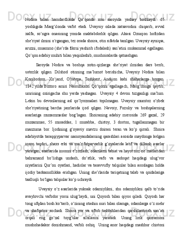 Nodira bilan	 hamdardlikda	 Qo qonda	 xon	 saroyida	 yashay	 boshlaydi.	 65	ʻ
yoshligida	
 Marg ilonda	 vafot	 etadi.	 Uvaysiy	 oilada	 xatsavodini	 chiqarib,	 avval	ʻ
xalfa,	
 so ngra	 onasining	 yonida	 maktabdorlik	 qilgan.	 Akasi	 Oxunjon	 hofizdan	ʻ
she riyat
 ilmini	 o rgangan,	 tez	 orada	 shoira,	 otin	 sifatida	 tanilgan.	 Uvaysiy	 ayniqsa,	ʼ ʻ
aruzni,	
 muammo	 (she rda	 fikrni	 yashirib	 ifodalash)	 san atini	 mukammal	 egallagan.	ʼ ʼ
Qo qon	
 adabiy	 muhiti	 bilan	 yaqinlashib,	 mushoiralarda	 qatnashgan.	 	ʻ
Saroyda	
 Nodira	 va	 boshqa	 xotin-qizlarga	 she riyat	 ilmidan	 dars	 berib,	ʼ
ustozlik	
 qilgan.	 Dilshod	 otinning	 ma lumot	 berishicha,	 Uvaysiy	 Nodira	 bilan	ʼ
Konibodom,	
 Xo jand,	 O ratepa,	 Toshkent,	 Andijon	 kabi	 shaharlarga	 borgan.	ʻ ʻ
1842   yilda   Buxoro
 amiri	 Nasrullaxon	 Qo qonni	 egallagach,	 Marg ilonga	 qaytib,	ʻ ʻ
umrining	
 oxirigacha	 shu	 yerda	 yashagan.    	Uvaysiy	 4 devon	 tuzganligi	 ma lum.	ʼ
Lekin	
 bu	 devonlarning	 asl	 qo lyozmalari	 topilmagan.	 Uvaysiy	 mumtoz	 o zbek	ʻ ʻ
she riyatining	
 barcha	 janrlarida	 ijod	 qilgan.	 Navoiy,	 Fuzuliy	 va	 boshqalarning	ʼ
asarlariga	
 muxammaslar	 bog lagan.	 Shoiraning	 adabiy	 merosida	 269	 gazal,	 29	ʻ
muxammas,	
 55	 musaddas,	 1 murabba,	 chistoy,	 3 doston,	 tugallanmagan	 bir
manzuma	
 bor.	 Ijodining	 g oyaviy	 mavzu	 doirasi	 teran	 va	 ko p	 qirrali.	ʻ ʻ    	Shoira
adabiyotda	
 taraqqiyparvar	 namoyandalarning	 qarashlari	 asosida	 maydonga	 kelgan
inson	
 taqdiri,	 shaxs	 erki	 va	 ma rifatparvarlik	 g oyalarida	 latif	 va	 dilkash	 asarlar	ʼ ʻ
yaratgan,	
 asarlarida	 insonni	 e zozlash,	 odamlarni	 tabiat	 va	 hayot	 noz-ne matlaridan	ʼ ʼ
bahramand	
 bo lishga	 undash,	 do stlik,	 vafo	 va	 sadoqat	 haqidagi	 ulug vor	ʻ ʻ ʻ
niyatlarini	
 Qur on	 oyatlari,	 hadislar	 va	 tasavvufiy	 talqinlar	 bilan	 asoslagan	 holda	ʼ
ijodiy	
 barkamollikka	 erishgan.	 Uning	 she rlarida	 tariqatning	 talab	 va	 qoidalariga	ʼ
taalluqli	
 bo lgan	 talqinlar	 ko p	 uchraydi.	ʻ ʻ
   	
Uvaysiy	 o z	 asarlarida	 yuksak	 odamiylikni,	 shu	 odamiylikni	 qalb	 to rida	ʻ ʻ
avaylovchi	
 vafodor	 yorni	 ulug laydi,	 uni	 Quyosh	 bilan	 qiyos	 qiladi.	 Quyosh	 har	ʻ
tong	
 ufqdan	 bosh	 ko tarib,	 o zining	 otashin	 nuri	 bilan	 olamga,	 odamlarga	 o z	 mehr	ʻ ʻ ʻ
va	
 shafqatini	 sochadi.	 Shoira	 yor	 va	 oftob	 tashbihlaridan	 qarshilantirish	 san ati	ʼ
orqali	
 eng	 go zal	 tuyg ular	 silsilasini	 yaratadi.	 Uning	 lirik	 qaxramoni	ʻ ʻ
mushohadakor	
 donishmand,	 vafoli	 oshiq.    	Uning	 anor	 haqidagi	 mashhur	 chistoni