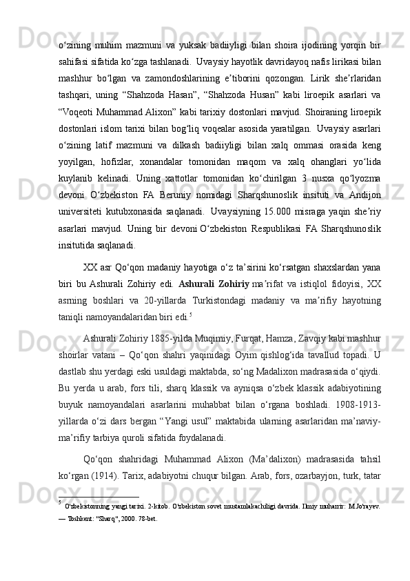 o zining muhim	 mazmuni	 va	 yuksak	 badiiyligi	 bilan	 shoira	 ijodining	 yorqin	 bir	ʻ
sahifasi	
 sifatida	 ko zga	 tashlanadi.	  Uvaysiy	 hayotlik	 davridayoq	 nafis	 lirikasi	 bilan	ʻ
mashhur	
 bo lgan	 va	 zamondoshlarining	 e tiborini	 qozongan.	 Lirik	 she rlaridan	ʻ ʼ ʼ
tashqari,	
 uning	 “Shahzoda	 Hasan”,	 “Shahzoda	 Husan”	 kabi	 liroepik	 asarlari	 va
“Voqeoti	
 Muhammad	 Alixon”	 kabi	 tarixiy	 dostonlari	 mavjud.	 Shoiraning	 liroepik
dostonlari	
 islom	 tarixi	 bilan	 bog liq	 voqealar	 asosida	 yaratilgan.	ʻ    	Uvaysiy	 asarlari
o zining	
 latif	 mazmuni	 va	 dilkash	 badiiyligi	 bilan	 xalq	 ommasi	 orasida	 keng	ʻ
yoyilgan,	
 hofizlar,	 xonandalar	 tomonidan	 maqom	 va	 xalq	 ohanglari	 yo lida	ʻ
kuylanib	
 kelinadi.	 Uning	 xattotlar	 tomonidan	 ko chirilgan	 3 nusxa	 qo lyozma	ʻ ʻ
devoni	
 O zbekiston	 FA	 Beruniy	 nomidagi	 Sharqshunoslik	 insituti	 va	 Andijon	ʻ
universiteti
 kutubxonasida	 saqlanadi.    	Uvaysiyning	 15.000	 misraga	 yaqin	 she riy	ʼ
asarlari	
 mavjud.	 Uning	 bir	 devoni   O zbekiston	 Respublikasi	 FA	 Sharqshunoslik	ʻ
insitutida   saqlanadi.	
 
XX	
 asr	 Qo‘qon	 madaniy	 hayotiga	 o‘z	 ta’sirini	 ko‘rsatgan	 shaxslardan	 yana
biri	
 bu	 Ashurali	 Zohiriy	 edi.	  Ashurali   Zohiriy   ma rifat	 va	 istiqlol	 fidoyisi,	 XX	ʼ
asrning	
 boshlari	 va	 20-yillarda	 Turkistondagi	 madaniy	 va	 ma rifiy	 hayotning	ʼ
taniqli	
 namoyandalaridan	 biri	 edi. 5
Ashurali	
 Zohiriy	 1885-yilda	 Muqimiy,	 Furqat,	 Hamza,	 Zavqiy	 kabi	 mashhur
shoirlar	
 vatani	 – Qo‘qon	 shahri	 yaqinidagi	 Oyim	 qishlog‘ida	 tavallud	 topadi.	 U
dastlab	
 shu	 yerdagi	 eski	 usuldagi	 maktabda,	 so‘ng	 Madalixon	 madrasasida	 o‘qiydi.
Bu	
 yerda	 u arab,	 fors	 tili,	 sharq	 klassik	 va	 ayniqsa	 o‘zbek	 klassik	 adabiyotining
buyuk	
 namoyandalari	 asarlarini	 muhabbat	 bilan	 o‘rgana	 boshladi.	 1908-1913-
yillarda	
 o‘zi	 dars	 bergan	 “Yangi	 usul”	 maktabida	 ularning	 asarlaridan	 ma’naviy-
ma’rifiy	
 tarbiya	 quroli	 sifatida	 foydalanadi.
Qo‘qon	
 shahridagi	 Muhammad	 Alixon	 (Ma’dalixon)	 madrasasida	 tahsil
ko‘rgan	
 (1914).	 Tarix,	 adabiyotni	 chuqur	 bilgan.	 Arab,	 fors,	 ozarbayjon,	 turk,	 tatar
5
  O'zbekistonning	
 yangi	 tarixi.	 2-kitob.	 O'zbekiston	 sovet	 mustamlakachiligi	 davrida.	 Ilmiy	 muharrir:	 M.Jo'rayev.
—	
 Toshkent:	 "Sharq",	 2000.	 78-bet.