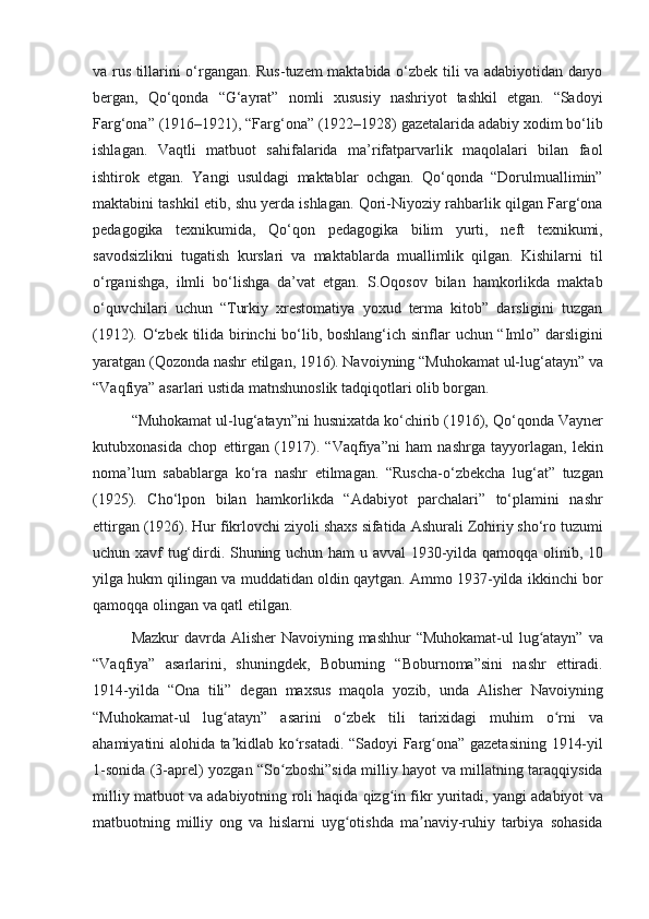 va rus	 tillarini	 o‘rgangan.	 Rus-tuzem	 maktabida	 o‘zbek	 tili	 va	 adabiyotidan	 daryo
bergan,	
 Qo‘qonda	 “G‘ayrat”	 nomli	 xususiy	 nashriyot	 tashkil	 etgan.	 “Sadoyi
Farg‘ona”	
 (1916–1921),	 “Farg‘ona”	 (1922–1928)	 gazetalarida	 adabiy	 xodim	 bo‘lib
ishlagan.	
 Vaqtli	 matbuot	 sahifalarida	 ma’rifatparvarlik	 maqolalari	 bilan	 faol
ishtirok	
 etgan.	 Yangi	 usuldagi	 maktablar	 ochgan.	 Qo‘qonda	 “Dorulmuallimin”
maktabini	
 tashkil	 etib,	 shu	 yerda	 ishlagan.	 Qori-Niyoziy	 rahbarlik	 qilgan	 Farg‘ona
pedagogika	
 texnikumida,	 Qo‘qon	 pedagogika	 bilim	 yurti,	 neft	 texnikumi,
savodsizlikni	
 tugatish	 kurslari	 va	 maktablarda	 muallimlik	 qilgan.	 Kishilarni	 til
o‘rganishga,	
 ilmli	 bo‘lishga	 da’vat	 etgan.	 S.Oqosov	 bilan	 hamkorlikda	 maktab
o‘quvchilari	
 uchun	 “Turkiy	 xrestomatiya	 yoxud	 terma	 kitob”	 darsligini	 tuzgan
(1912).	
 O‘zbek	 tilida	 birinchi	 bo‘lib,	 boshlang‘ich	 sinflar	 uchun	 “Imlo”	 darsligini
yaratgan	
 (Qozonda	 nashr	 etilgan,	 1916).	 Navoiyning	 “Muhokamat	 ul-lug‘atayn”	 va
“Vaqfiya”	
 asarlari	 ustida	 matnshunoslik	 tadqiqotlari	 olib	 borgan.
“Muhokamat	
 ul-lug‘atayn”ni	 husnixatda	 ko‘chirib	 (1916),	 Qo‘qonda	 Vayner
kutubxonasida	
 chop	 ettirgan	 (1917).	 “Vaqfiya”ni	 ham	 nashrga	 tayyorlagan,	 lekin
noma’lum	
 sabablarga	 ko‘ra	 nashr	 etilmagan.	 “Ruscha-o‘zbekcha	 lug‘at”	 tuzgan
(1925).	
 Cho‘lpon	 bilan	 hamkorlikda	 “Adabiyot	 parchalari”	 to‘plamini	 nashr
ettirgan	
 (1926).	 Hur	 fikrlovchi	 ziyoli	 shaxs	 sifatida	 Ashurali	 Zohiriy	 sho‘ro	 tuzumi
uchun	
 xavf	 tug‘dirdi.	 Shuning	 uchun	 ham	 u avval	 1930-yilda	 qamoqqa	 olinib,	 10
yilga	
 hukm	 qilingan	 va	 muddatidan	 oldin	 qaytgan.	 Ammo	 1937-yilda	 ikkinchi	 bor
qamoqqa	
 olingan	 va	 qatl	 etilgan.
Mazkur	
 davrda	 Alisher	 Navoiyning	 mashhur	 “Muhokamat-ul	 lug atayn”	 va	ʻ
“Vaqfiya”	
 asarlarini,	 shuningdek,	 Boburning	 “Boburnoma”sini	 nashr	 ettiradi.
1914-yilda	
 “Ona	 tili”	 degan	 maxsus	 maqola	 yozib,	 unda	 Alisher	 Navoiyning
“Muhokamat-ul	
 lug atayn”	 asarini	 o zbek	 tili	 tarixidagi	 muhim	 o rni	 va	ʻ ʻ ʻ
ahamiyatini	
 alohida	 ta kidlab	 ko rsatadi.	 “Sadoyi	 Farg ona”	 gazetasining	 1914-yil	ʼ ʻ ʻ
1-sonida	
 (3-aprel)	 yozgan	 “So zboshi”sida	 milliy	 hayot	 va	 millatning	 taraqqiysida	ʻ
milliy	
 matbuot	 va	 adabiyotning	 roli	 haqida	 qizg in	 fikr	 yuritadi,	 yangi	 adabiyot	 va	ʻ
matbuotning	
 milliy	 ong	 va	 hislarni	 uyg otishda	 ma naviy-ruhiy	 tarbiya	 sohasida	ʻ ʼ 