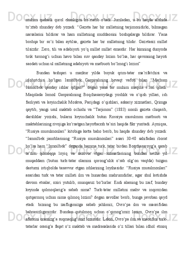 muhim qudratli	 qurol	 ekanligini	 ko rsatib	 o tadi.	 Jumladan,	 u bu	 haqda	 alohida	ʻ ʻ
to xtab	
 shunday	 deb	 yozadi:	 “Gazeta	 har	 bir	 millatning	 tarjimonidirki,	 bilmagan	ʻ
narsalarini	
 bildirar	 va	 ham	 millatning	 muddaosini	 boshqa larga	 bildirar.	 Yana
boshqa	
 bir	 so z	 bilan	 aytilsa,	 gazeta	 har	 bir	 millatning	 tilidir.	 Gazetasiz	 millat	ʻ
tilsizdir.	
 Zero,	 tili	 va	 adabiyoti	 yo q	 millat	 millat	 emasdir.	 Har	 kimning	 dunyoda	ʻ
tirik	
 turmog i	 uchun	 havo	 bilan	 suv	 qanday	 lozim	 bo lsa,	 har	 qavmning	 hayoti	ʻ ʻ
saodati	
 uchun	 ul	 millatning	 adabiyoti	 va	 matbuoti	 bo lmog i	 lozim”	ʻ ʻ
Bundan	
 tashqari	 u	 mazkur	 yilda	 buyuk	 qrim-tatar	 ma’rifatchisi	 va
islohotchisi	
 bo‘lgan	 Ismoilbek	 Gaspiralining	 bevaqt	 vafoti	 bilan	 “Marhum
Ismoilbek	
 qanday	 ishlar	 qilgan?”	 degan	 yana	 bir	 muhim	 maqola	 e’lon	 qiladi.
Maqolada	
 Ismoil	 Gaspiralining	 Boqchasaroydagi	 yoshlik	 va	 o‘qish	 yillari,	 ish
faoliyati	
 va	 keyinchalik	 Moskva,	 Parijdagi	 o‘qishlari,	 askariy	 xizmatlari,	 Qrimga
qaytib,	
 yangi	 usul	 maktab	 ochishi	 va	 “Tarjimon”	 (1883)	 nomli	 gazeta	 chiqarib,
darsliklar	
 yozishi,	 bularni	 keyinchalik	 butun	 Rossiya	 musulmon	 matbuoti	 va
maktablarining	
 rivojiga	 ko‘rsatgan	 hayotbaxsh	 ta’siri	 haqida	 fikr	 yuritadi.	 Ayniqsa,
“Rusiya	
 musulmonlari”	 kitobiga	 katta	 baho	 berib,	 bu	 haqda	 shunday	 deb	 yozadi:
“Ismoilbek	
 janoblarining	 “Rusiya	 musulmonlari”	 asari	 30-40	 sahifadan	 iborat
bo‘lsa	
 ham	 “Ismoilbek”	 deganda	 hamma	 turk,	 tatar	 birdan	 Boqchasaroyg‘a	 qarab
ta’zim	
 qilmoqqa	 loyiq	 va	 sazovor	 etgan	 xizmatlarining	 bundan	 necha	 yil
muqaddam	
 (butun	 turk-tatar	 olamini	 qorong‘ulik	 o‘rab	 olg‘on	 vaqtda)	 tuzgan
dasturni	
 istiqbolda	 tasavvur	 etgan	 ishlarining	 loyihasidir.	 “Rusiya	 musulmonlari”
asaridan	
 turk	 va	 tatar	 millati	 ilm	 va	 hunardan	 mahrumdirlar,	 agar	 shul	 ketishda
davom	
 etsalar,	 oxiri	 yutulib,	 munqaruz	 bo‘lurlar.	 Endi	 alarning	 bu	 zaif,	 bunday
keyinda	
 qolmoqlarig‘a	 sabab	 nima?	 Turk-tatar	 millatini	 mahv	 va	 inqirozdan
qutqarmoq	
 uchun	 nima	 qilmoq	 lozim?	 degan	 savollar	 berib,	 bunga	 javoban	 qayd
etadi:	
 bizning	 bu	 zaifligimizga	 sabab	 jahlimiz,	 Ovro‘pa	 ilm	 va	 maorifidan
bahrasizligimizdir.	
 Bundan	 qutulmoq	 uchun	 o‘qimog‘imiz	 lozim,	 Ovro‘pa	 ilm
afkorini	
 oramizg‘a	 suqmaqlig‘imiz	 lozimdir.	 Lekin,	 Ovro‘pa	 ilm	 va	 maorifini	 turk-
tatarlar	
 orasig‘a	 faqat	 o‘z	 maktab	 va	 madrasalarida	 o‘z	 tillari	 bilan	 idhol	 etmoq 