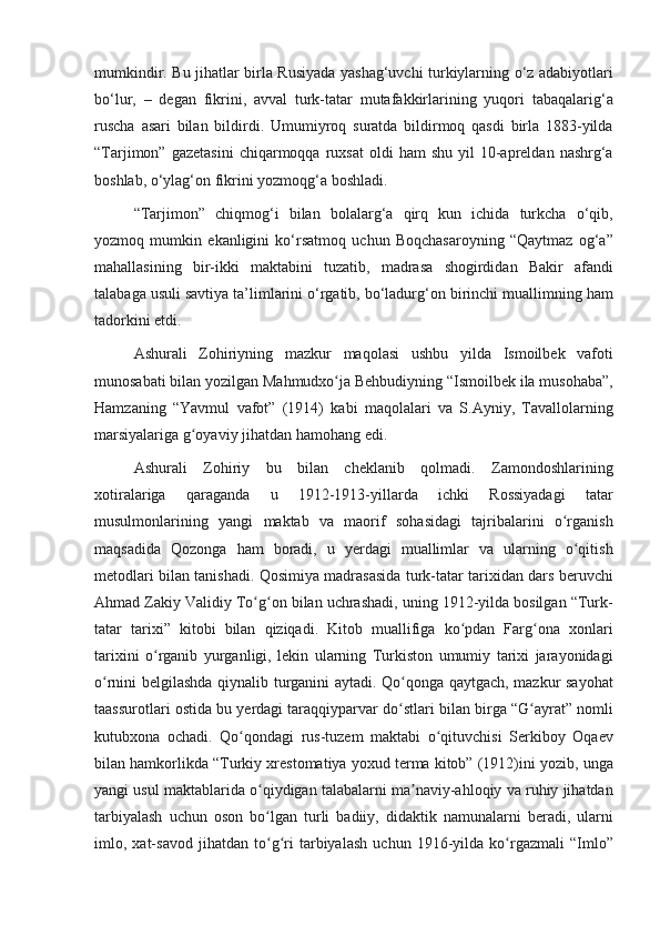 mumkindir. Bu	 jihatlar	 birla	 Rusiyada	 yashag‘uvchi	 turkiylarning	 o‘z	 adabiyotlari
bo‘lur,	
 – degan	 fikrini,	 avval	 turk-tatar	 mutafakkirlarining	 yuqori	 tabaqalarig‘a
ruscha	
 asari	 bilan	 bildirdi.	 Umumiyroq	 suratda	 bildirmoq	 qasdi	 birla	 1883-yilda
“Tarjimon”	
 gazetasini	 chiqarmoqqa	 ruxsat	 oldi	 ham	 shu	 yil	 10-apreldan	 nashrg‘a
boshlab,	
 o‘ylag‘on	 fikrini	 yozmoqg‘a	 boshladi.
“Tarjimon”	
 chiqmog‘i	 bilan	 bolalarg‘a	 qirq	 kun	 ichida	 turkcha	 o‘qib,
yozmoq	
 mumkin	 ekanligini	 ko‘rsatmoq	 uchun	 Boqchasaroyning	 “Qaytmaz	 og‘a”
mahallasining	
 bir-ikki	 maktabini	 tuzatib,	 madrasa	 shogirdidan	 Bakir	 afandi
talabaga	
 usuli	 savtiya	 ta’limlarini	 o‘rgatib,	 bo‘ladurg‘on	 birinchi	 muallimning	 ham
tadorkini	
 etdi.
Ashurali	
 Zohiriyning	 mazkur	 maqolasi	 ushbu	 yilda	 Ismoilbek	 vafoti
munosabati	
 bilan	 yozilgan	 Mahmudxo ja	 Behbudiyning	 “Ismoilbek	 ila	 musohaba”,	ʻ
Hamzaning	
 “Yavmul	 vafot”	 (1914)	 kabi	 maqolalari	 va	 S.Ayniy,	 Tavallolarning
marsiyalariga	
 g oyaviy	 jihatdan	 hamohang	 edi.	ʻ
Ashurali
 Zohiriy	 bu	 bilan	 cheklanib	 qolmadi.	 Zamondoshlarining
xotiralariga	
 	qaraganda	 	u	 	1912-1913-yillarda	 	ichki	 	Rossiyadagi	 	tatar
musulmonlarining	
 yangi	 maktab	 va	 maorif	 sohasidagi	 tajribalarini	 o rganishʻ
maqsadida	
 Qozonga	 ham	 boradi,	 u yerdagi	 muallimlar	 va	 ularning	 o qitishʻ
metodlari	
 bilan	 tanishadi.	 Qosimiya	 madrasasida	 turk-tatar	 tarixidan	 dars	 beruvchi
Ahmad	
 Zakiy	 Validiy	 To g on	 bilan	 uchrashadi,	 uning	 1912-yilda	 bosilgan	 “Turk-	ʻ ʻ
tatar	
 tarixi”	 kitobi	 bilan	 qiziqadi.	 Kitob	 muallifiga	 ko pdan	 Farg ona	 xonlari	ʻ ʻ
tarixini	
 o rganib	 yurganligi,	 lekin	 ularning	 Turkiston	 umumiy	 tarixi	 jarayonidagi	ʻ
o rnini	
 belgilashda	 qiynalib	 turganini	 aytadi.	 Qo qonga	 qaytgach,	 mazkur	 sayohat	ʻ ʻ
taassurotlari	
 ostida	 bu	 yerdagi	 taraqqiyparvar	 do stlari	 bilan	 birga	 “G ayrat”	 nomli	ʻ ʻ
kutubxona	
 ochadi.	 Qo qondagi	 rus-tuzem	 maktabi	 o qituvchisi	 Serkiboy	 Oqaev	ʻ ʻ
bilan	
 hamkorlikda	 “Turkiy	 xrestomatiya	 yoxud	 terma	 kitob”	 (1912)ini	 yozib,	 unga
yangi	
 usul	 maktablarida	 o qiydigan	 talabalarni	 ma naviy-ahloqiy	 va	 ruhiy	 jihatdan	ʻ ʼ
tarbiyalash	
 uchun	 oson	 bo lgan	 turli	 badiiy,	 didaktik	 namunalarni	 beradi,	 ularni	ʻ
imlo,	
 xat-savod	 jihatdan	 to g ri	 tarbiyalash	 uchun	 1916-yilda	 ko rgazmali	 “Imlo”	ʻ ʻ ʻ 