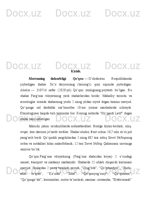 Kirish.
Mavzuning   dolzarbligi .   Qo qonʻ   —   O‘zbekiston	    Respublikasida
joylashgan	
 shahar.	 So x	 daryosining	 (tarmog i)	 quyi	 oqimida	 joylashgan.	ʻ ʻ
Aholisi   —	
 310716	 nafar	 (2020-yil).   Qo qon	 xonligining	ʻ   poytaxti	 bo lgan.	 Bu	ʻ
shahar	
 Farg ona	 viloyatining	 yirik	 shaharlaridan	 biridir.	 Mahalliy	 tarixchi	 va	ʻ
arxeologlar
 orasida	 shaharning	 yoshi	 2 ming	 yildan	 ziyod	 degan	 taxmin	 mavjud.
Qo qonga	
 oid	 dastlabki	 ma lumotlar	 10-asr	 yozma	 manbalarida	 uchraydi.	ʻ ʼ
Etimologiyasi	
 haqida	 turli	 taxminlar	 bor.	 Keyingi	 asrlarda	 “Ho qandi	 Latif”	 degan	ʻ
atama	
 ham	 ishlatilgan.	 
Ikkinchi	
 jahon	 urushiyillarida   mehnatkashlari	 frontga	 kiyim-kechak,	 oziq-
ovqat,	
 dori-darmon	 jo natib	 turdilar.	 Shahar	 aholisi	 front	 uchun	 10,7	 mln	 so m	 pul	ʻ ʻ
jamg arib	
 berdi.	 Qo qonlik	 jangchilardan	 2 ming	 682	 tasi	 sobiq	 Sovet	 Ittifoqining	ʻ ʻ
orden
 va	 medallari	 bilan	 mukofotlandi,	 12	 tasi	 Sovet	 Ittifoqi	 Qahramoni	 unvoniga
sazovor	
 bo ldi.	 	ʻ
Qo qon
ʻ   Farg‘ona	 viloyatining	    (Farg ona	 shahridan	 keyin)	 2-	 o rindagi	ʻ ʻ
sanoat,	
 transport	 va	 madaniy	 markazidir.	 Shaharda	 22	 ishlab	 chiqarish	 korxonasi
mavjud.	
 Shulardan	 2 paxta	 tozalash	 zavodi,	 “Ulug bek”,	 “Qo qonadyol”,	 “Shohi-	ʻ ʻ
atlas	
 	to qish”,	 	“Ko nchi”,	 	“Zilol”,	 	“Qo qonyog moy”,	 	“Qo qonnon”,	ʻ ʻ ʻ ʻ ʻ
“Qo qongo sht”,	
 korxonalari,	 motor	 ta mirlash,	 marmar,	 mexanika,	 “Elektromash”	ʻ ʻ ʼ