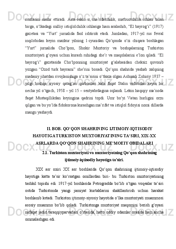 risolasini nashr	 ettiradi.	 Asta-sekin	 u,	 ma rifatchilik,	 matbuotchilik	 ishlari	 bilan	ʼ
birga,	
 o lkadagi	 milliy	 istiqlolchilik	 ishlariga	 ham	 aralashib,	 “El	 bayrog i”	 (1917)	ʻ ʻ
gazetasi
 va	 “Yurt’	 jurnalida	 faol	 ishtirok	 etadi.	 Jumladan,	 1917-yil	 rus	 fevral
inqilobidan	
 keyin	 mazkur	 yilning	 1-iyunidan	 Qo qonda	 o zi	 chiqara	 boshlagan	ʻ ʻ
“Yurt”	
 jurnalida	 Cho lpon,	 Shokir	 Muxtoriy	 va	 boshqalarning	 Turkiston	ʻ
muxtoriyati	
 g oyasi	 uchun	 kurash	 ruhidagi	 she r	 va	 maqolalarini	 e lon	 qiladi.	 “El	ʻ ʼ ʼ
bayrog i”	
 gazetasida	 Cho lponning	 muxtoriyat	 g alabasidan	 cheksiz	 quvonib	ʻ ʻ ʻ
yozgan
 “Ozod	 turk	 bayrami”	 she rini	 bosadi.	 Qo‘qon	 shahrida	 yashab	 xalqning	ʼ
madaniy	
 jihatdan	 rivojlanishiga	 o‘z	 ta’sirini	 o‘tkaza	 olgan	 Ashurali	 Zohiriy	 1937	 –
yilgi	
 boshqa	 siyosiy	 qatag‘on	 qurbonlari	 kabi	 faqat	 Stalin	 vafotidan	 keyin	 bir
necha	
 yil	 o‘tgach,	 1958	 – yil	 15	 – sentyabrdagina	 oqlandi.	 Lekin	 haqiqiy	 ma’noda
faqat	
 Mustaqillikdan	 keyingina	 qadrini	 topdi.	 Umr	 bo‘yi	 Vatan	 hurligini	 orzu
qilgan	
 va	 bu	 yo‘lda	 fidokorona	 kurashgan	 ma’rifat	 va	 istiqlol	 fidoyisi	 nomi	 dillarda
mangu	
 yashaydi.
II. BOB. QO‘QON SHAHRINING IJTIMOIY-IQTISODIY
HAYOTIGA TURKISTON MUXTORIYATINING TA‘SIRI, XIX-XX
ASRLARDA QO‘QON SHAHRINING ME‘MOEIY OBIDALARI  
2.1. Turkiston muxtoriyati va muxtoriyatning Qo‘qon shahrining
ijtimoiy-iqtisodiy hayotiga ta’siri.
XIX	
 asr	 oxiri	 XX	 asr	 boshlarida	 Qo‘qon	 shahrining	 ijtimoiy-iqtisodiy
hayotiga	
 katta	 ta’sir	 ko‘rsatgan	 omillardan	 biri-	 bu	 Turkiston	 muxtoriyatining
tashkil	
 topishi	 edi.	 1917-yil	 boshlarida	 Petrogradda	 bo‘lib	 o‘tgan	 voqealar	 ta‘siri
ostida	
 Turkistonda	 yangi	 jamiyat	 kurtaklarini	 shakllantirish	 uchun	 harakat
boshlanib	
 ketadi.	 Turkiston	 ijtimoiy-siyosiy	 hayotida	 o‘lka	 muxtoriyati	 muammosi
asosiy	
 muammo	 bo‘lib	 qoladi.	 Turkistonga	 muxtoriyat	 maqomini	 berish	 g‘oyasi
nafaqat	
 jadid	 taraqqiyparvarlari	 o‘rtasida,	 hatto	 oddiy	 odamlar	 orasida	 ham	 ancha
ommalashgan	
 edi.	  