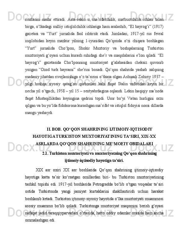 risolasini nashr	 ettiradi.	 Asta-sekin	 u,	 ma rifatchilik,	 matbuotchilik	 ishlari	 bilan	ʼ
birga,	
 o lkadagi	 milliy	 istiqlolchilik	 ishlariga	 ham	 aralashib,	 “El	 bayrog i”	 (1917)	ʻ ʻ
gazetasi
 va	 “Yurt’	 jurnalida	 faol	 ishtirok	 etadi.	 Jumladan,	 1917-yil	 rus	 fevral
inqilobidan	
 keyin	 mazkur	 yilning	 1-iyunidan	 Qo qonda	 o zi	 chiqara	 boshlagan	ʻ ʻ
“Yurt”	
 jurnalida	 Cho lpon,	 Shokir	 Muxtoriy	 va	 boshqalarning	 Turkiston	ʻ
muxtoriyati	
 g oyasi	 uchun	 kurash	 ruhidagi	 she r	 va	 maqolalarini	 e lon	 qiladi.	 “El	ʻ ʼ ʼ
bayrog i”	
 gazetasida	 Cho lponning	 muxtoriyat	 g alabasidan	 cheksiz	 quvonib	ʻ ʻ ʻ
yozgan
 “Ozod	 turk	 bayrami”	 she rini	 bosadi.	 Qo‘qon	 shahrida	 yashab	 xalqning	ʼ
madaniy	
 jihatdan	 rivojlanishiga	 o‘z	 ta’sirini	 o‘tkaza	 olgan	 Ashurali	 Zohiriy	 1937	 –
yilgi	
 boshqa	 siyosiy	 qatag‘on	 qurbonlari	 kabi	 faqat	 Stalin	 vafotidan	 keyin	 bir
necha	
 yil	 o‘tgach,	 1958	 – yil	 15	 – sentyabrdagina	 oqlandi.	 Lekin	 haqiqiy	 ma’noda
faqat	
 Mustaqillikdan	 keyingina	 qadrini	 topdi.	 Umr	 bo‘yi	 Vatan	 hurligini	 orzu
qilgan	
 va	 bu	 yo‘lda	 fidokorona	 kurashgan	 ma’rifat	 va	 istiqlol	 fidoyisi	 nomi	 dillarda
mangu	
 yashaydi.
II. BOB. QO‘QON SHAHRINING IJTIMOIY-IQTISODIY
HAYOTIGA TURKISTON MUXTORIYATINING TA‘SIRI, XIX-XX
ASRLARDA QO‘QON SHAHRINING ME‘MOEIY OBIDALARI  
2.1. Turkiston muxtoriyati va muxtoriyatning Qo‘qon shahrining
ijtimoiy-iqtisodiy hayotiga ta’siri.
XIX	
 asr	 oxiri	 XX	 asr	 boshlarida	 Qo‘qon	 shahrining	 ijtimoiy-iqtisodiy
hayotiga	
 katta	 ta’sir	 ko‘rsatgan	 omillardan	 biri-	 bu	 Turkiston	 muxtoriyatining
tashkil	
 topishi	 edi.	 1917-yil	 boshlarida	 Petrogradda	 bo‘lib	 o‘tgan	 voqealar	 ta‘siri
ostida	
 Turkistonda	 yangi	 jamiyat	 kurtaklarini	 shakllantirish	 uchun	 harakat
boshlanib	
 ketadi.	 Turkiston	 ijtimoiy-siyosiy	 hayotida	 o‘lka	 muxtoriyati	 muammosi
asosiy	
 muammo	 bo‘lib	 qoladi.	 Turkistonga	 muxtoriyat	 maqomini	 berish	 g‘oyasi
nafaqat	
 jadid	 taraqqiyparvarlari	 o‘rtasida,	 hatto	 oddiy	 odamlar	 orasida	 ham	 ancha
ommalashgan	
 edi.