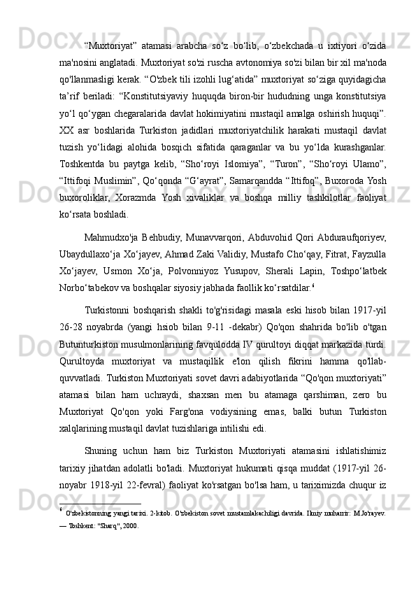 “Muxtoriyat” atamasi	 arabcha	 so‘z	 bo‘lib,	 o‘zbekchada	 u ixtiyori	 o‘zida
ma'nosini	
 anglatadi.	 Muxtoriyat	 so'zi	 ruscha	 avtonomiya	 so'zi	 bilan	 bir	 xil	 ma'noda
qo'llanmasligi	
 kerak.	 “O'zbek	 tili	 izohli	 lug‘atida”	 muxtoriyat	 so‘ziga	 quyidagicha
ta’rif	
 beriladi:	 “Konstitutsiyaviy	 huquqda	 biron-bir	 hududning	 unga	 konstitutsiya
yo‘l	
 qo‘ygan	 chegaralarida	 davlat	 hokimiyatini	 mustaqil	 amalga	 oshirish	 huquqi”.
XX	
 asr	 boshlarida	 Turkiston	 jadidlari	 muxtoriyatchilik	 harakati	 mustaqil	 davlat
tuzish	
 yo‘lidagi	 alohida	 bosqich	 sifatida	 qaraganlar	 va	 bu	 yo‘lda	 kurashganlar.
Toshkentda	
 bu	 paytga	 kelib,	 “Sho‘royi	 Islomiya”,	 “Turon”,	 “Sho‘royi	 Ulamo”,
“Ittifoqi	
 Muslimin”,	 Qo‘qonda	 “G‘ayrat”,	 Samarqandda	 “Ittifoq”,	 Buxoroda	 Yosh
buxoroliklar,	
 Xorazmda	 Yosh	 xivaliklar	 va	 boshqa	 milliy	 tashkilotlar	 faoliyat
ko‘rsata	
 boshladi.	 
Mahmudxo'ja	
 Behbudiy,	 Munavvarqori,	 Abduvohid	 Qori	 Abduraufqoriyev,
Ubaydullaxo‘ja	
 Xo‘jayev,	 Ahmad	 Zaki	 Validiy,	 Mustafo	 Cho‘qay,	 Fitrat,	 Fayzulla
Xo‘jayev,	
 Usmon	 Xo‘ja,	 Polvonniyoz	 Yusupov,	 Sherali	 Lapin,	 Toshpo‘latbek
Norbo‘tabekov	
 va	 boshqalar	 siyosiy	 jabhada	 faollik	 ko‘rsatdilar. 6
Turkistonni	
 boshqarish	 shakli	 to'g'risidagi	 masala	 eski	 hisob	 bilan	 1917-yil
26-28	
 noyabrda	 (yangi	 hsiob	 bilan	 9-11	 -dekabr)	 Qo'qon	 shahrida	 bo'lib	 o'tgan
Butunturkiston	
 musulmonlarining	 favqulodda	 IV	 qurultoyi	 diqqat	 markazida	 turdi.
Qurultoyda	
 muxtoriyat	 va	 mustaqillik	 e'lon	 qilish	 fikrini	 hamma	 qo'llab-
quvvatladi.	
 Turkiston	 Muxtoriyati	 sovet	 davri	 adabiyotlarida	 “Qo'qon	 muxtoriyati”
atamasi	
 bilan	 ham	 uchraydi,	 shaxsan	 men	 bu	 atamaga	 qarshiman,	 zero	 bu
Muxtoriyat	
 Qo'qon	 yoki	 Farg'ona	 vodiysining	 emas,	 balki	 butun	 Turkiston
xalqlarining	
 mustaqil	 davlat	 tuzishlariga	 intilishi	 edi.	 
Shuning	
 uchun	 ham	 biz	 Turkiston	 Muxtoriyati	 atamasini	 ishlatishimiz
tarixiy	
 jihatdan	 adolatli	 bo'ladi.	 Muxtoriyat	 hukumati	 qisqa	 muddat	 (1917-yil	 26-
noyabr	
 1918-yil	 22-fevral)	 faoliyat	 ko'rsatgan	 bo'lsa	 ham,	 u tariximizda	 chuqur	 iz
6
  O'zbekistonning	
 yangi	 tarixi.	 2-kitob.	 O'zbekiston	 sovet	 mustamlakachiligi	 davrida.	 Ilmiy	 muharrir:	 M.Jo'rayev.
—	
 Toshkent:	 "Sharq",	 2000. 